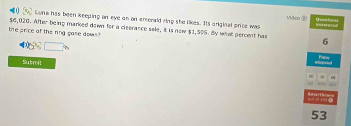 ) Luna has been keeping an eye on an emerald ring she likes. Its original price was 
Video é Questions 
answered
$6,020. After being marked down for a clearance sale, it is now $1,505. By what percent has 6
the price of the ring gone down?
20^x_△ □ % elapsed 
Time 
Submit 
0 10 06
SmartScore 
aut of 100 7
53