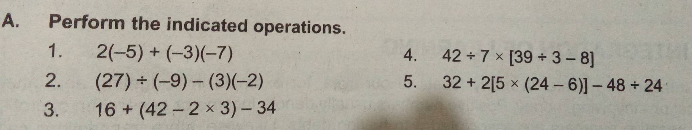 Perform the indicated operations. 
1. 2(-5)+(-3)(-7)
4. 42/ 7* [39/ 3-8]
2. (27)/ (-9)-(3)(-2) 5. 32+2[5* (24-6)]-48/ 24
3. 16+(42-2* 3)-34