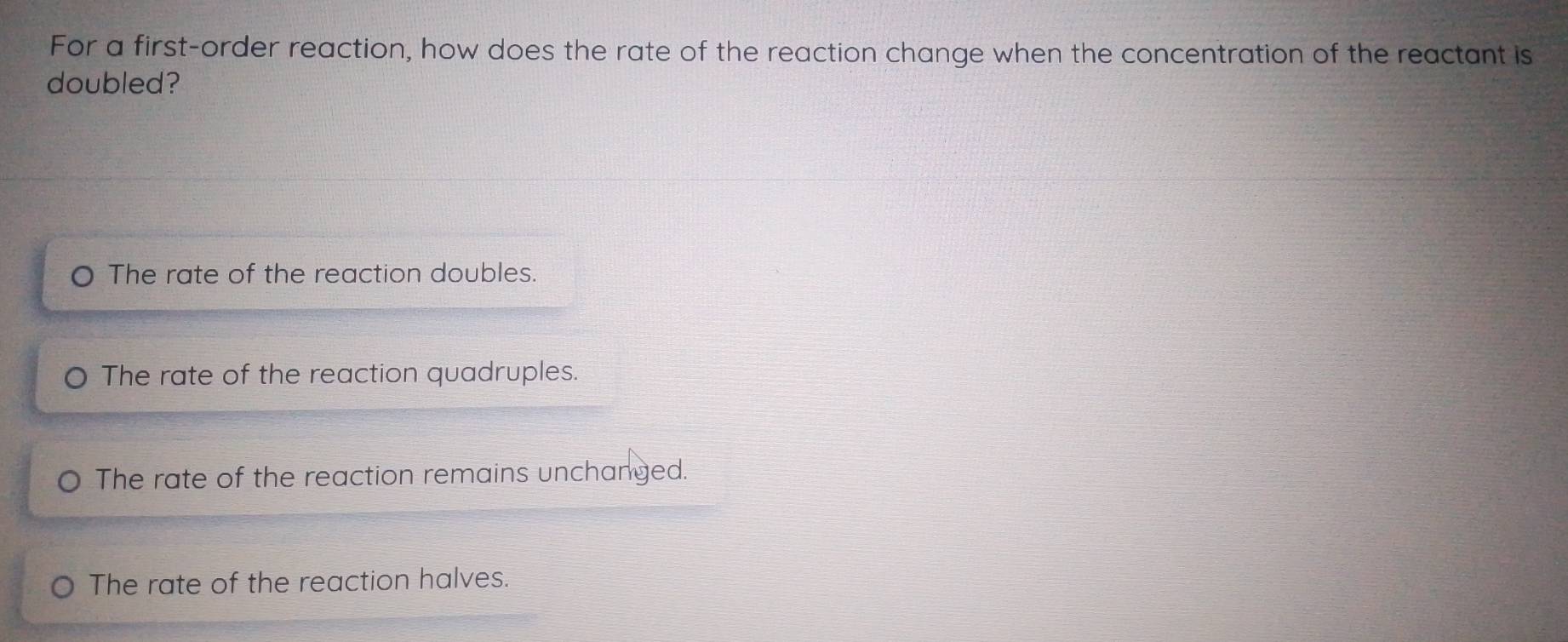 For a first-order reaction, how does the rate of the reaction change when the concentration of the reactant is
doubled?
The rate of the reaction doubles.
The rate of the reaction quadruples.
The rate of the reaction remains unchanged.
The rate of the reaction halves.