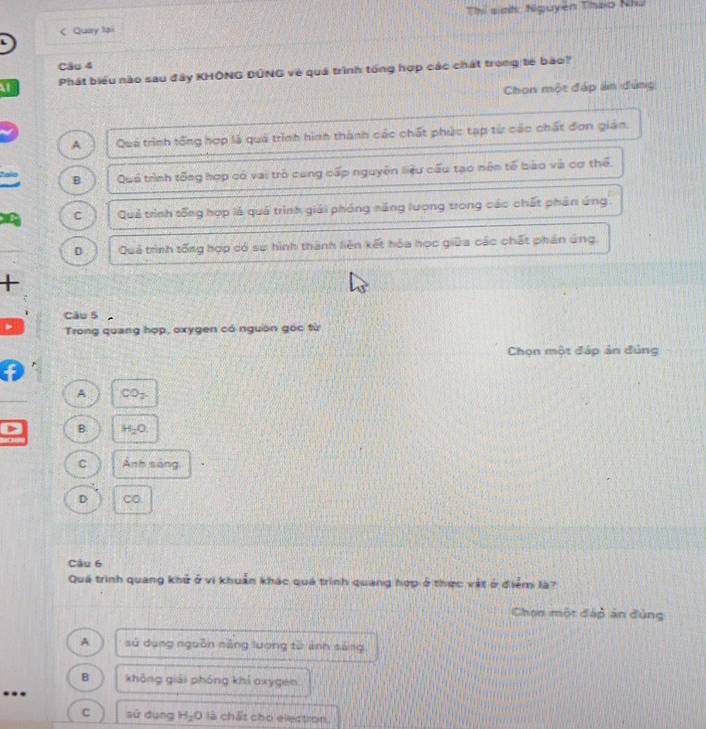 < Quay lại Thi sinh Nguyen Thao Nhu
L
Câu 4
at Phát biểu nào sau đây KHÔNG ĐÚNG vẻ quá trình tổng hợp các chát trong tế bào?
Chon một đáp án đứng
 A Quá trình tổng hợp là quá trình hình thành các chất phúc tạp từ các chất đơn gián.
B Quá trình tổng hợp có vai trò cung cấp nguyên liệu cấu tạo nên tế bào và cơ thể.
C Quả trình tổng hợp là quá trình giải phóng năng lượng trong các chất phản ứng
D Quả trình tống hợp có sự hình thành liên kết hóa học giữa các chất phán ứng.
+
Câu 5
Trong quang hợp, oxygen có nguồn gọc từ
Chọn một đáp án đủng
A CO_2
B H_2O.
C Ảnh sáng,
D CO.
Câu 6
Quá trình quang khử ở vi khuẩn khác quá trình quang hợp ở thực vật ở điểm là?
Chon một đáp án đùng
A sứ dụng nguồn năng lượng từ ảnh sáng
B không giải phóng khí oxygen.
...
C sử dụng H_2O là chất cho electron