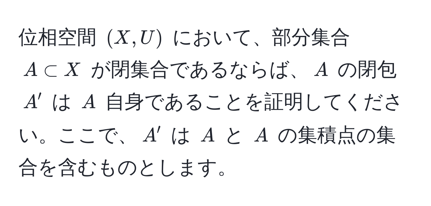 位相空間 $(X, U)$ において、部分集合 $A ⊂ X$ が閉集合であるならば、$A$ の閉包 $A'$ は $A$ 自身であることを証明してください。ここで、$A'$ は $A$ と $A$ の集積点の集合を含むものとします。