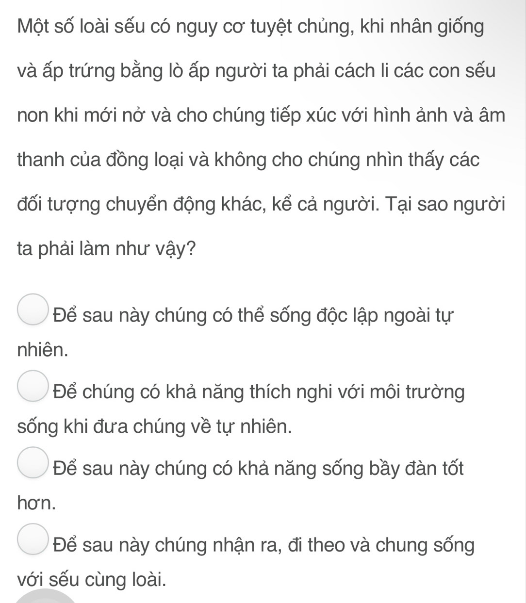 Một số loài sếu có nguy cơ tuyệt chủng, khi nhân giống
và ấp trứng bằng lò ấp người ta phải cách li các con sếu
non khi mới nở và cho chúng tiếp xúc với hình ảnh và âm
thanh của đồng loại và không cho chúng nhìn thấy các
đối tượng chuyển động khác, kể cả người. Tại sao người
ta phải làm như vậy?
Để sau này chúng có thể sống độc lập ngoài tự
nhiên.
Để chúng có khả năng thích nghi với môi trường
sống khi đưa chúng về tự nhiên.
Để sau này chúng có khả năng sống bầy đàn tốt
hơn.
Để sau này chúng nhận ra, đi theo và chung sống
với sếu cùng loài.