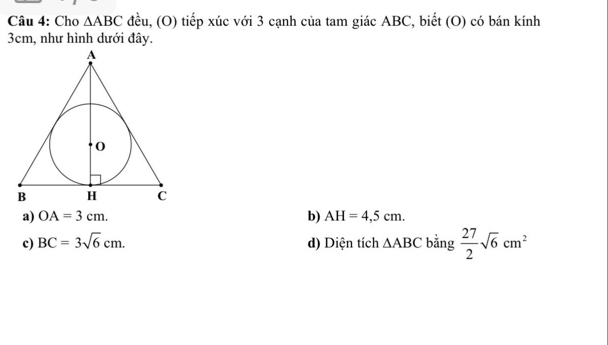 Cho △ ABC đều, (O) tiếp xúc với 3 cạnh của tam giác ABC, biết (O) có bán kính
3cm, như hình dưới đây.
a) OA=3cm. b) AH=4,5cm.
c) BC=3sqrt(6)cm. d) Diện tích △ ABC bằng  27/2 sqrt(6)cm^2