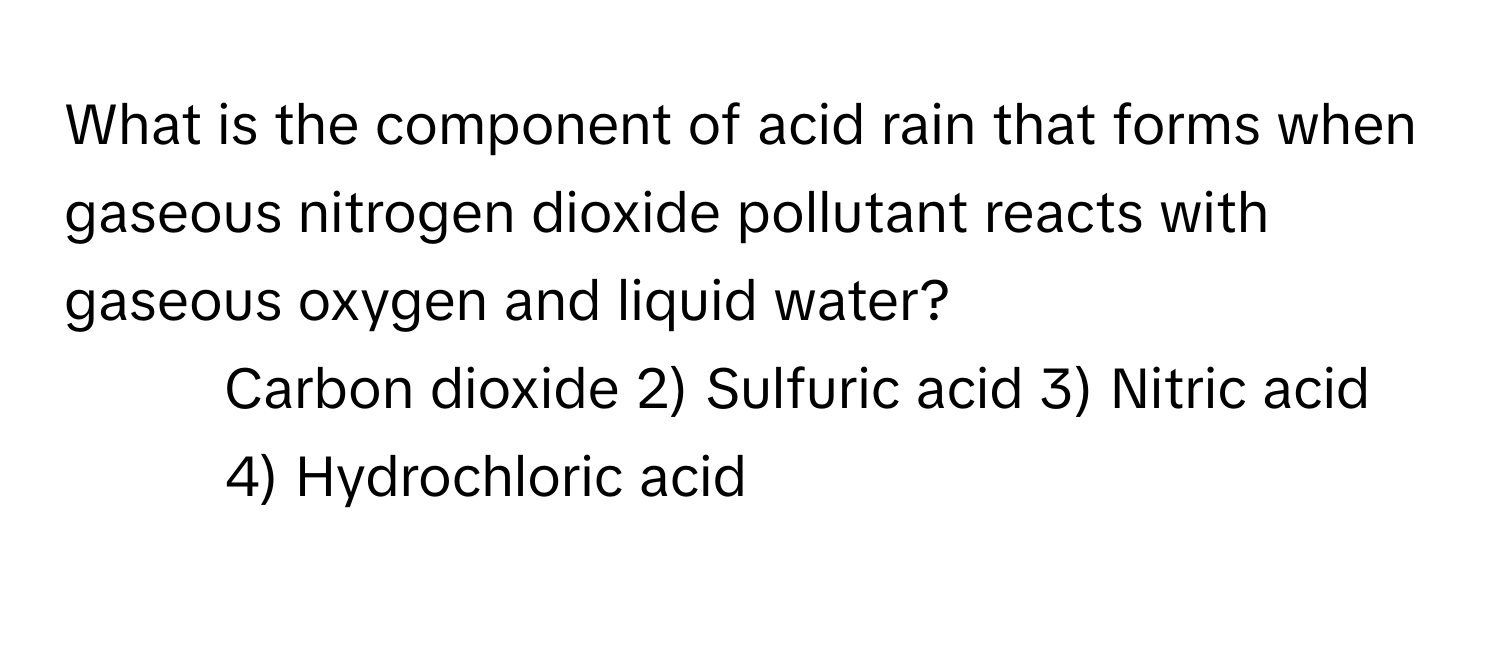 What is the component of acid rain that forms when gaseous nitrogen dioxide pollutant reacts with gaseous oxygen and liquid water?

1) Carbon dioxide 2) Sulfuric acid 3) Nitric acid 4) Hydrochloric acid