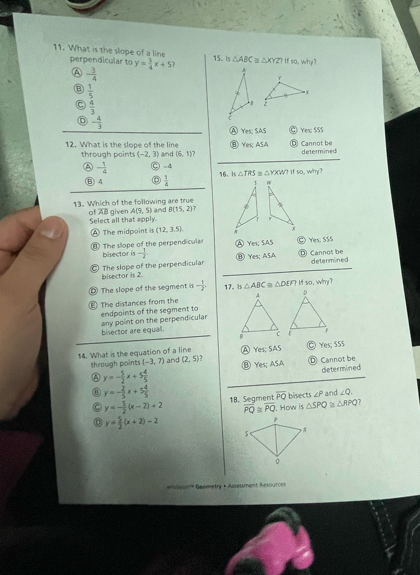 What is the slope of a line 15. Is△ ABC≌ △ XYZ?Ifso , why?
perpendicular to y= 3/4 x+5
A - 3/4 
B  1/5 
 4/3 

D - 4/3 
Ⓐ Yes; SAS Ⓒ Yes; SSS
12. What is the slope of the line ⑧ Yes; ASA Ⓓ Cannot be
through points (-2,3) and (6,1) 7 determined
④ - 1/4  ○ -4
Ⓑ 4 D  1/4  16. is△ TRS≌ △ YXW?Ifso,why? 

13. Which of the following are true
of overline AB given A(9,5) and B(15,2) ? 
Select all that apply.
A The midpoint is (12,3.5).
B The slope of the perpendicular A Yes; SAS C Yes; SSS
bisector is - 1/2 . 
The slope of the perpendicular Ⓑ Yes; ASA D Cannot be
bisector is 2. determined
D The slope of the segment is - 1/2 . 17. Is△ ABC≌ △ DEF? fso,why 
The distances from the 
endpoints of the segment to
any point on the perpendicular
bisector are equal.

14. What is the equation of a line A Yes; SAS Ⓒ Yes; SSS
Ⓑ Yes; ASA D Cannot be
through points (-3,7) and (2,5) ?
A y=- 5/2 x+5 4/5 
determined
⑧ y=- 2/5 x+5 4/5 
y=- 5/2 (x-2)+2 18. Segment overline PQ bisects ∠ P and ∠ Q.
overline PQ≌ overline PQ. How is △ SPQ≌ △ RPQ
D y= 5/2 (x+2)-2
enVisiant" Geometry • Assessment Resources