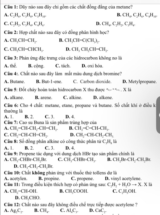 Dãy nào sau đây chi gồm các chất đồng đăng của metane?
A. C_2H_6,C_3H_8,C_5H_10. B. CH_4,C_2H_6,C_4H_10.
C. C_2H_2,C_3H_4,C_4H_6. D. CH_4,C_2H_2,C_3H_4.
Câu 2: Hợp chất nào sau đây có đồng phân hình học?
A. CH_3CH=CH_2. B. CH_3CH=C(CH_3)_2.
C. CH_3CH=CHCH_3. D. CH_3CH_2CH=CH_2.
Câu 3: Phản ứng đặc trưng của các hidrocarbon không no là
A. thế. B. cộng. C. tách. D. oxi hóa.
Câu 4:. Chất nào sau đây làm mất màu dung dịch bromine?
A. Butane. B. But-1-ene. C. Carbon dioxide. D. Metylpropane.
Câu 5: Đốt cháy hoàn toàn hidrocarbon X thu được n_H_2O>n_CO_2 X là
A. alkane. B. arene. C. alkine. D. alkene.
Câu 6: Cho 4 chất: metane, etane, propane và butane. Số chất khí ở điều kỉ
thường là
A. 1. B. 2. C. 3. D. 4.
Câu 7: Cao su Buna là sản phẩm trùng hợp của
A. CH_2=CH-CH_2-CH=CH_2. B. CH_2=C=CH-CH_3.
C. CH_2=CH-CH=CH_2. D. CH_2=CH-CH_2-CH_3.
Câu 8: Số đồng phân alkine có công thức phân tử C_5H_8la
A. 1. B. 2. C. 3. D. 4.
Câu 9: Propene tác dụng với dung dịch HBr tạo sản phẩm chính là
A. CH_3-CHBr-CH_2Br. C. CH_3-CHBr-CH_3. B. CH_2Br-CH_2-CH_2Br.
D. CH_3-CH_2-CH_2Br.
Câu 10: Chất không phản ứng với thuốc thử tollens dư là
A. acetylen. B. propine. C. propene. D. vinyl acetylene.
Câu 11: Trong điều kiện thích hợp có phản ứng sau: C_2H_2+H_2Oto X.X là
A. CH_2=CH-OH. B. CH_3COOH. C. C_2H_5OH.
D. CH_3CHO.
Câu 12: Chất nào sau đây không điều chế trực tiếp được acetylene ?
A. Ag_2C_2. B. CH_4. C. Al_4C_3. D. CaC_2.