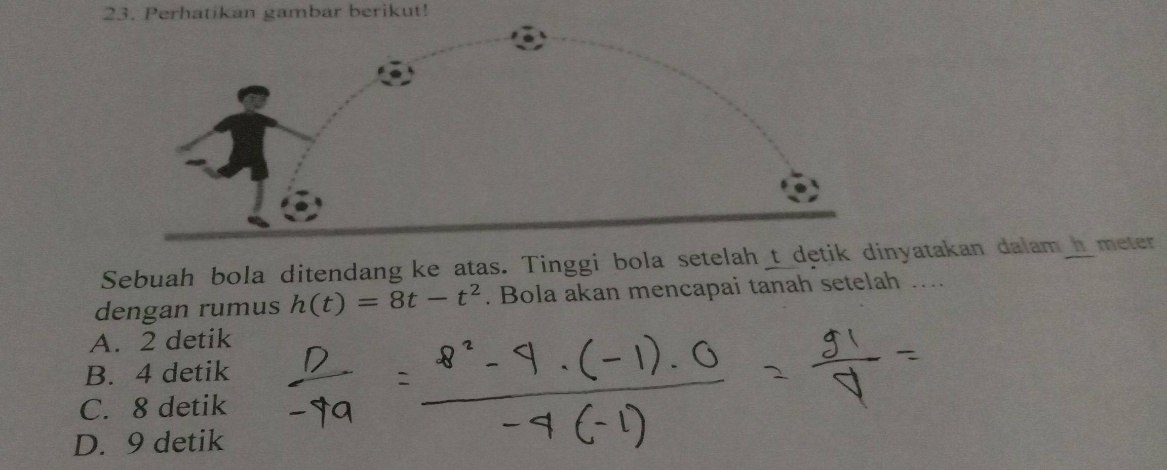 Perhatikan gambar berikut!
Sebuah bola ditendang ke atas. Tinggi bola setelah_t_dętik dinyatakan dalam_meter
dengan rumus h(t)=8t-t^2. Bola akan mencapai tanah setelah …...
A. 2 detik
B. 4 detik
C. 8 detik
D. 9 detik