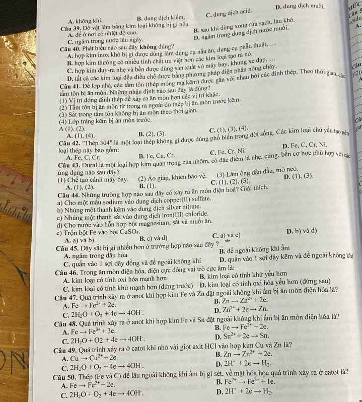 A. không khí. B. dung dịch kiểm. C. dung djch acid. D. dung dịch muối Mức
B. sau khi dùng xong rửa sạch, lau khô.
vớidu
Câu 39, Đồ vật làm bằng kim loại không bị gi nếu
D. ngâm trong dung dịch nước muối.
A.
A. đề ở nơi có nhiệt độ cao.
C. ngâm trong nước lâu ngày.
Câu 40. Phát biểu nào sau đây không đúng?
A. hợp kim inox khó bị gi được dùng làm dụng cụ nấu ăn, dụng cụ phẫu thuật, ...
B. hợp kim thường có nhiều tính chất ưu việt hơn các kim loại tạo ra nó.
Câu
C. hợp kim đuy-ra nhẹ và bền được dùng sản xuất vô máy bay, khung xe đạp.
D. tất cả các kim loại đều điều chế được bằng phương pháp điện phân nóng chảy.
Câu 41. Để lợp nhà, các tấm tôn (thép mông mạ kẽm) được gắn với nhau bởi các đinh thép. Theo thời gian, các 2 
tẩm tôn bị ăn mòn. Những nhận định nào sau đây là đúng?
(1) Vị trí đóng đinh thép dể xảy ra ăn mòn hơn các vị trí khác.
(2) Tầm tôn bị ăn mòn từ trong ra ngoài do thép bị ăn mòn trước kẽm.
(3) Sắt trong tấm tôn không bị ăn mòn theo thời gian.
(4) Lớp tráng kẽm bị ăn mòn trước.
ca
A (1). (2). C. (1), (3), (4). can
A. (1), (4). B. (2), (3).
Câu 42. ''Thép 304'' là một loại thép không gi được dùng phổ biển trong đời sống. Các kim loại chủ yếu tạo nên
loại thép này bao gồm: D. Fe, C, Cr, Ni.
A. Fe, C, Cr. B. Fe, Cu, Cr. C. Fe, Cr, Ni.
Câu 43. Dural là một loại hợp kim quan trọng của nhôm, có đặc điểm là nhẹ, cứng, bền cơ học phù hợp với các
ứng dụng nào sau đây?
(1) Chế tạo cánh máy bay. (2) Áo giáp, khiên bảo vệ. (3) Làm ống dẫn dầu, mô neo.
A. (1), (2). B. (1). C. (1), (2), (3). D. (1), (3).
Câu 44. Những trường hợp nào sau đây có xảy ra ăn mòn điện hoá? Giải thích.
a) Cho một mẫu sodium vào dung dịch copper(II) sulfate.
b) Nhúng một thanh kẽm vào dung dịch silver nitrate.
c) Nhúng một thanh sắt vào dung dịch iron(III) chloride.
d) Cho nước vào hỗn hợp bột magnesium, sắt và muối ăn.
e)  Trộn bột Fe vào bột CuSO4. D. b) và d)
A. a) và b) B. c) và d) C. a) và e)
Câu 45. Dây sắt bị gi nhiều hơn ở trường hợp nào sau đây ?
A. ngâm trong dầu hỏa B. để ngoài không khí ẩm
C. quần vào 1 sợi dây đồng và đề ngoài không khí D. quần vào 1 sợi dây kẽm và đề ngoài không khí
Câu 46. Trong ăn mòn điện hóa, điện cực đóng vai trò cực âm là:
A. kim loại có tính oxi hóa mạnh hơn B. kim loại có tính khử yểu hơn
C. kim loại có tính khử mạnh hơn (đứng trước) D. kim loại có tính oxi hóa yếu hơn (đứng sau)
Câu 47. Quá trình xảy ra ở anot khi hợp kim Fe và Zn đặt ngoài không khí ẩm bị ăn mòn điện hóa là?
B. Znto Zn^(2+)+2e.
A. Feto Fe^(2+)+2e.
C. 2H_2O+O_2+4eto 4OH^-.
D. Zn^(2+)+2eto Zn.
Câu 48. Quá trình xảy ra ở anot khi hợp kim Fe và Sn đặt ngoài không khí ẩm bị ăn mòn điện hóa là?
A. Feto Fe^(3+)+3e. B. Fe _  Fe^(2+)+2e.
C. 2H_2O+O2+4eto 4OH^.. D. Sn^(2+)+2eto Sn.
Câu 49. Quá trình xảy ra ở catot khi nhỏ vải giọt axit HCl vào hợp kim Cu và Zn là?
A. Cuto Cu^(2+)+2e.
B. Znto Zn^(2+)+2e.
C. 2H_2O+O_2+4eto 4OH^-. D. 2H^++2eto H_2.
Câu 50. Thép (Fe và C) để lâu ngoài không khí ẩm bị gỉ sét, về mặt hóa học quá trình xảy ra ở catot là?
A. Feto Fe^(2+)+2e.
B. Fe^(2+)to Fe^(3+)+1e.
C. 2H_2O+O_2+4eto 4OH^-. D. 2H^++2eto H_2.