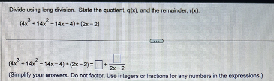 Divide using long division. State the quotient, q(x) , and the remainder, r(x).
(4x^3+14x^2-14x-4)+(2x-2)
(4x^3+14x^2-14x-4)/ (2x-2)=□ + □ /2x-2 
(Simplify your answers. Do not factor. Use integers or fractions for any numbers in the expressions.)