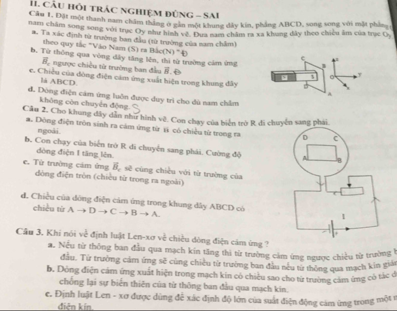 CÂU HỏI TRÁC NGHIỆM ĐÚNG - SAI
Cầu 1, Đặt một thanh nam châm thẳng ở gần một khung dảy kin, phẳng ABCD, song song với mặt phầng 
nam châm song song với trục Oy như hình vẽ. Đưa nam châm ra xa khung dây theo chiều âm của trục ở h
a. Ta xác định từ trường ban đầu (từ trường của nam châm)
theo quy tắc "Vào Nam (S) ra Bắc(N) "Đ
c :
b. Từ thông qua vòng dây tăng lên, thi tử trường cảm ứng y
B
vector B_c ngược chiều tử trưởng ban đầu vector B 1
$
c. Chiều của dòng điện cảm ứng xuất hiện trong khung dây
là ABCD.
A
d. Dòng điện cảm ứng luôn được duy trì cho dù nam châm
không còn chuyển động.
Câu 2. Cho khung dây dẫn như hình vẽ. Con chạy của biển trở R di c sang phái.
a. Dòng điện trồn sinh ra cảm ứng từ overline B có chiều từ trong ra
ngoài.
b. Con chạy của biển trở R di chuyển sang phải. Cường độ
dòng điện I tăng lên.
c. Từ trường cảm ứng vector B_c sẽ cùng chiều với từ trường của
dòng điện tròn (chiều từ trong ra ngoài)
d. Chiều của dỏng điện cảm ứng trong khung dây ABCD có
chiều từ Ato Dto Cto Bto A.
Câu 3. Khí nói voverline overline c định luật Len-xơ về chiều dòng điện cảm ứng ?
a. Nếu từ thông ban đầu qua mạch kín tăng thi từ trường cảm ứng ngược chiều từ trường 
đầu. Từ trường cảm ứng sẽ cùng chiều từ trưởng ban đầu nếu từ thông qua mạch kín giải
b. Dồng điện cảm ứng xuất hiện trong mạch kin có chiếu sao cho từ trường cảm ứng có tác ở
chống lại sự biến thiên của từ thông ban đầu qua mạch kin.
c. Định luật Len - xơ được dùng đễ xác định độ lớn của suất điện động cảm ứng trong một r
điện kín.