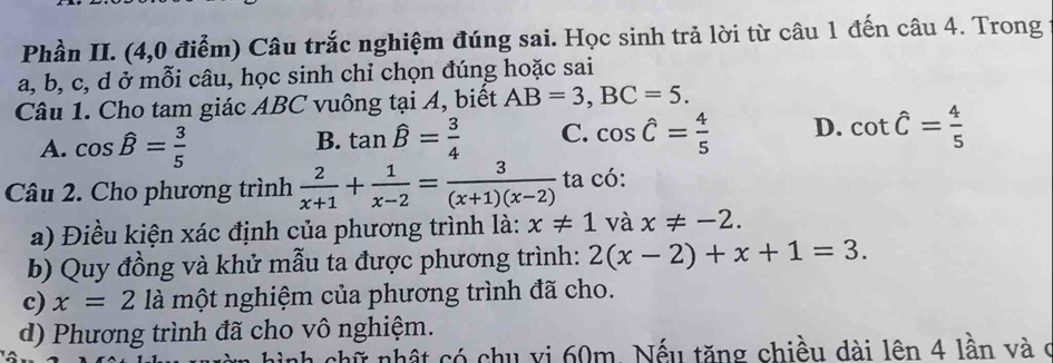 Phần II. (4,0 điễm) Câu trắc nghiệm đúng sai. Học sinh trả lời từ câu 1 đến câu 4. Trong
a, b, c, d ở mỗi câu, học sinh chỉ chọn đúng hoặc sai
Câu 1. Cho tam giác ABC vuông tại A, biết AB=3, BC=5.
A. cos hat B= 3/5  tan hat B= 3/4  C. cos hat C= 4/5  D. cot hat C= 4/5 
B.
Câu 2. Cho phương trình  2/x+1 + 1/x-2 = 3/(x+1)(x-2)  ta có:
a) Điều kiện xác định của phương trình là: x!= 1 và x!= -2. 
b) Quy đồng và khử mẫu ta được phương trình: 2(x-2)+x+1=3. 
c) x=2 là một nghiệm của phương trình đã cho.
d) Phương trình đã cho vô nghiệm.
chữ nhật có chu vi 60m. Nếu tăng chiều dài lên 4 lần và c