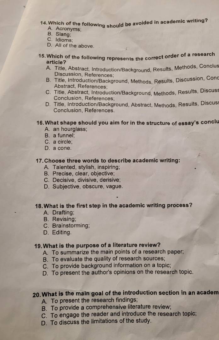 Which of the following should be avoided in academic writing?
A. Acronyms;
B. Slang;
C. Idioms;
D. All of the above.
15. Which of the following represents the correct order of a research
article?
A. Title, Abstract, Introduction/Background, Results, Methods, Conclus
Discussion, References;
B. Title, Introduction/Background, Methods, Results, Discussion, Cond
Abstract, References;
C. Title, Abstract, Introduction/Background, Methods, Results, Discus
Conclusion, References;
D. Title, Introduction/Background, Abstract, Methods, Results, Discus
Conclusion, References.
16.What shape should you aim for in the structure of essay's conclu
A. an hourglass;
B. a funnel;
C. a circle;
D. a cone.
17.Choose three words to describe academic writing:
A. Talented, stylish, inspiring;
B. Precise, clear, objective;
C. Decisive, divisive, derisive;
D. Subjective, obscure, vague.
18.What is the first step in the academic writing process?
A. Drafting;
B. Revising;
C. Brainstorming;
D. Editing.
19. What is the purpose of a literature review?
A. To summarize the main points of a research paper;
B. To evaluate the quality of research sources;
C. To provide background information on a topic;
D. To present the author's opinions on the research topic.
20.What is the main goal of the introduction section in an academ
A. To present the research findings;
B. To provide a comprehensive literature review;
C. To engage the reader and introduce the research topic;
D. To discuss the limitations of the study.