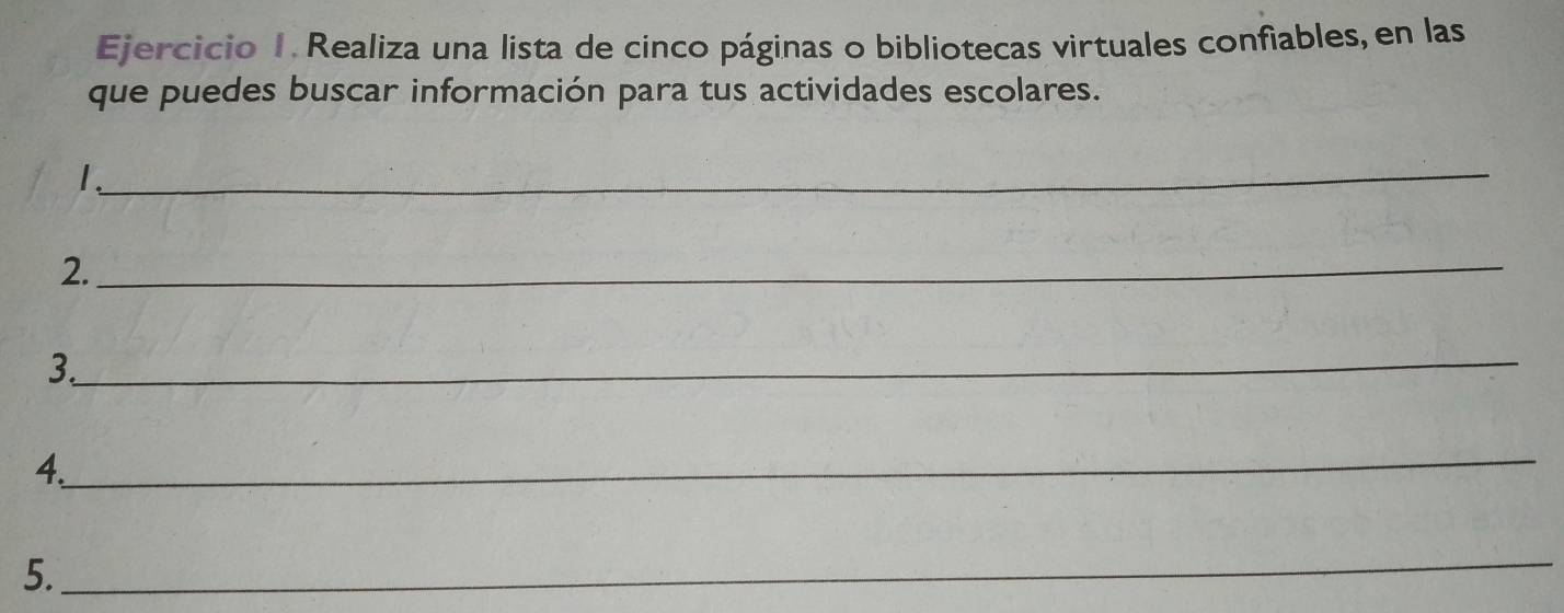 Realiza una lista de cinco páginas o bibliotecas virtuales confiables, en las 
que puedes buscar información para tus actividades escolares. 
L 
_ 
2._ 
3._ 
_ 
4. 
5. 
_