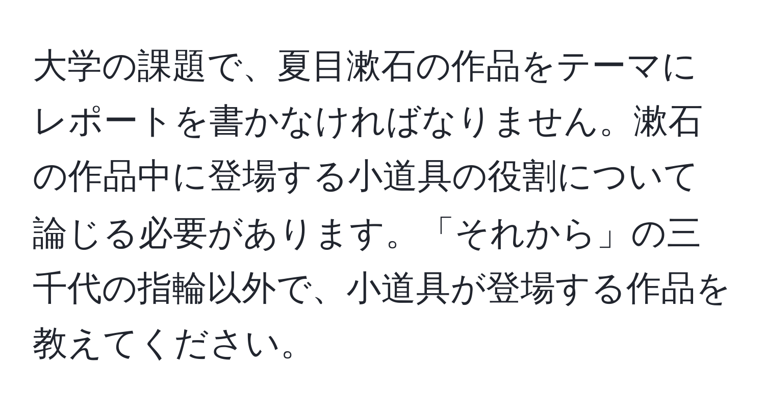 大学の課題で、夏目漱石の作品をテーマにレポートを書かなければなりません。漱石の作品中に登場する小道具の役割について論じる必要があります。「それから」の三千代の指輪以外で、小道具が登場する作品を教えてください。