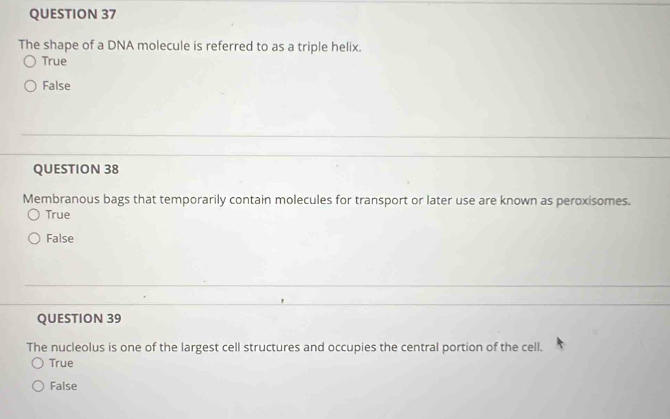 The shape of a DNA molecule is referred to as a triple helix.
True
False
QUESTION 38
Membranous bags that temporarily contain molecules for transport or later use are known as peroxisomes.
True
False
QUESTION 39
The nucleolus is one of the largest cell structures and occupies the central portion of the cell.
True
False