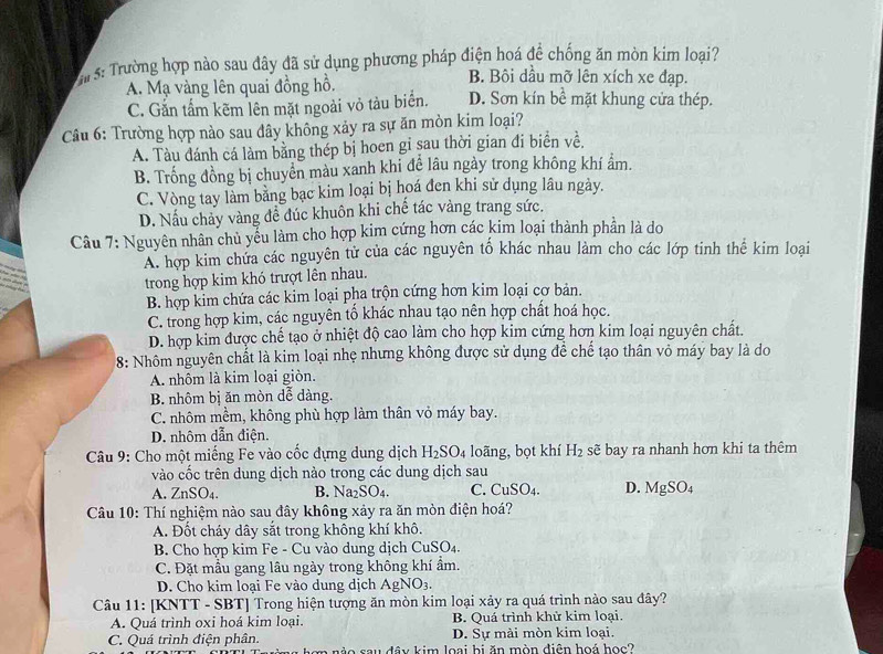 rs: Trường hợp nào sau đây đã sử dụng phương pháp điện hoá để chống ăn mòn kim loại?
B. Bôi dầu mỡ lên xích xe đạp.
A. Mạ vàng lên quai đồng hồ. D. Sơn kín bề mặt khung cửa thép.
C. Gắn tấm kẽm lên mặt ngoài vỏ tàu biển.
Câu 6: Trường hợp nào sau đây không xảy ra sự ăn mòn kim loại?
A. Tàu đánh cá làm bằng thép bị hoen gi sau thời gian đi biển về.
B. Trống đồng bị chuyển màu xanh khi đề lâu ngày trong không khí ẩm.
C. Vòng tay làm bằng bạc kim loại bị hoá đen khi sử dụng lâu ngày.
D. Nấu chảy vàng đề đúc khuôn khi chế tác vàng trang sức.
Câu 7: Nguyên nhân chủ yếu làm cho hợp kim cứng hơn các kim loại thành phần là do
A. hợp kim chứa các nguyên tử của các nguyên tố khác nhau làm cho các lớp tinh thê kim loại
trong hợp kim khó trượt lên nhau.
B. hợp kim chứa các kim loại pha trộn cứng hơn kim loại cơ bản.
C. trong hợp kim, các nguyên tổ khác nhau tạo nên hợp chất hoá học.
D. hợp kim được chế tạo ở nhiệt độ cao làm cho hợp kim cứng hơn kim loại nguyên chất.
8: Nhôm nguyên chất là kim loại nhẹ nhưng không được sử dụng để chế tạo thân vỏ máy bay là do
A. nhôm là kim loại giòn.
B. nhôm bị ăn mòn dễ dàng.
C. nhôm mềm, không phù hợp làm thân vỏ máy bay.
D. nhôm dẫn điện.
*  Câu 9: Cho một miếng Fe vào cốc đựng dung dịch H_2SO_4 loãng, bọt khí H_2 sẽ bay ra nhanh hơn khi ta thêm
vào cốc trên dung dịch nào trong các dung dịch sau
A. ZnSO₄. B. Na SO C. CuSO_4. D. MgSO_4
Câu 10: Thí nghiệm nào sau đây không xảy ra ăn mòn điện hoá?
A. Đốt cháy dây sắt trong không khí khô.
B. Cho hợp kim Fe - Cu vào dung dịch C _1SO_4
C. Đặt mẫu gang lâu ngày trong không khí ẩm.
D. Cho kim loại Fe vào dung dịch AgNO_3.
Câu 11: [KNTT - SBT] Trong hiện tượng ăn mòn kim loại xảy ra quá trình nào sau đây?
A. Quá trình oxi hoá kim loại. B. Quá trình khử kim loại.
D. Sự mài mòn kim loại.
C. Quá trình điện phân. m nào sau đây kim loại bị ăn mòn điện hoá học?