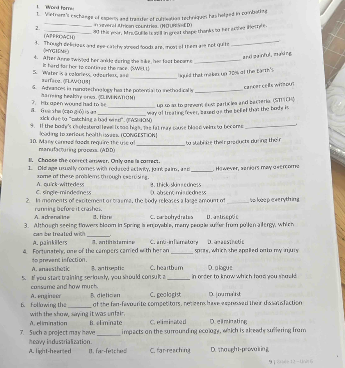 Word form:
1. Vietnam’s exchange of experts and transfer of cultivation techniques has helped in combating
2.
_
in several African countries. (NOURISHED)
_80 this year, Mrs.Guille is still in great shape thanks to her active lifestyle.
(APPROACH)
_.
3. Though delicious and eye-catchy streed foods are, most of them are not quite
(HYGIENE)
and painful, making
4. After Anne twisted her ankle during the hike, her foot became_
it hard for her to continue the race. (SWELL)
5. Water is a colorless, odourless, and_ liquid that makes up 70% of the Earth’s
surface. (FLAVOUR)
6. Advances in nanotechnology has the potential to methodically_
cancer cells without
harming healthy ones. (ELIMINATION)
7. His open wound had to be_ up so as to prevent dust particles and bacteria. (STITCH)
8. Gua sha (cạo gió) is an _way of treating fever, based on the belief that the body is
sick due to “catching a bad wind”. (FASHION)
9. If the body’s cholesterol level is too high, the fat may cause blood veins to become_
leading to serious health issues. (CONGESTION)
_
10. Many canned foods require the use of to stabilize their products during their
manufacturing process. (ADD)
II. Choose the correct answer. Only one is correct.
1. Old age usually comes with reduced activity, joint pains, and _. However, seniors may overcome
some of these problems through exercising.
A. quick-wittedess B. thick-skinnedness
C. single-mindedness D. absent-mindedness
2. In moments of excitement or trauma, the body releases a large amount of _to keep everything
running before it crashes.
A. adrenaline B. fibre C. carbohydrates D. antiseptic
3. Although seeing flowers bloom in Spring is enjoyable, many people suffer from pollen allergy, which
can be treated with _.
A. painkillers B. antihistamine C. anti-inflamatory D. anaesthetic
4. Fortunately, one of the campers carried with her an _spray, which she applied onto my injury
to prevent infection.
A. anaesthetic B. antiseptic C. heartburn D. plague
5. If you start training seriously, you should consult a _in order to know which food you should
consume and how much.
A. engineer B. dietician C. geologist D. journalist
6. Following the _of the fan-favourite competitors, netizens have expressed their dissatisfaction
with the show, saying it was unfair.
A. elimination B. eliminate C. eliminated D. eliminating
7. Such a project may have _impacts on the surrounding ecology, which is already suffering from
heavy industrialization.
A. light-hearted B. far-fetched C. far-reaching D. thought-provoking
9 | Grade 12 - Unit 6