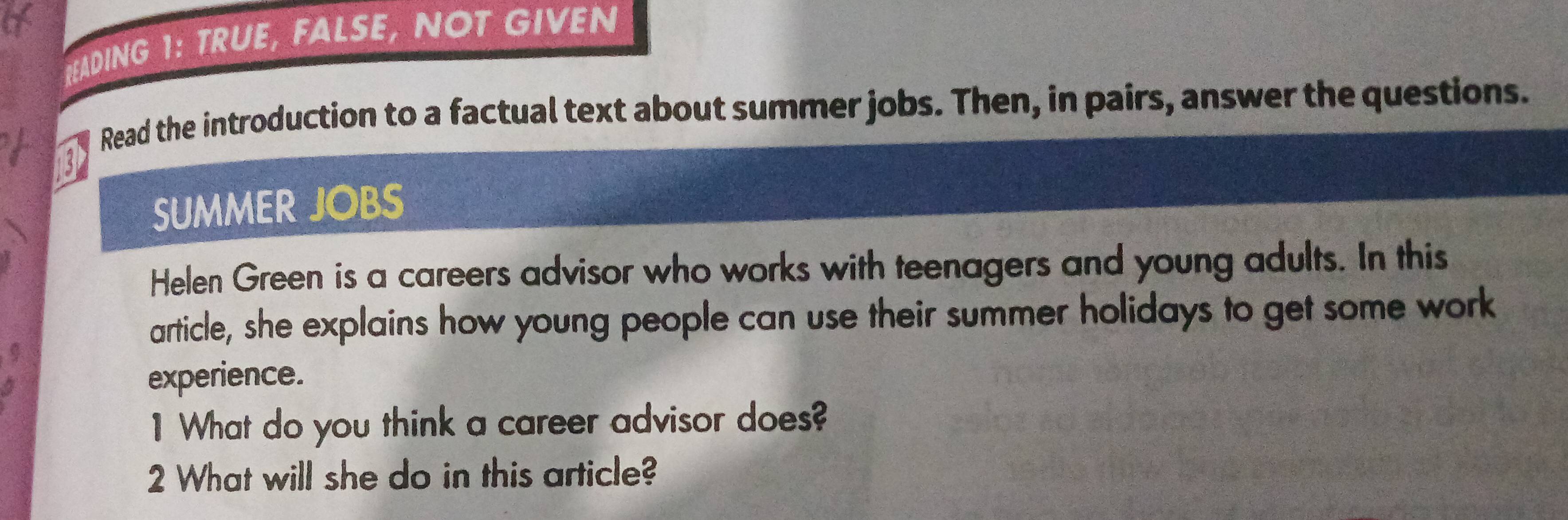 READING 1: TRUE, FALSE, NOT GIVEN 
Read the introduction to a factual text about summer jobs. Then, in pairs, answer the questions. 
13 
SUMMER JOBS 
Helen Green is a careers advisor who works with teenagers and young adults. In this 
article, she explains how young people can use their summer holidays to get some work 
experience. 
1 What do you think a career advisor does? 
2 What will she do in this article?