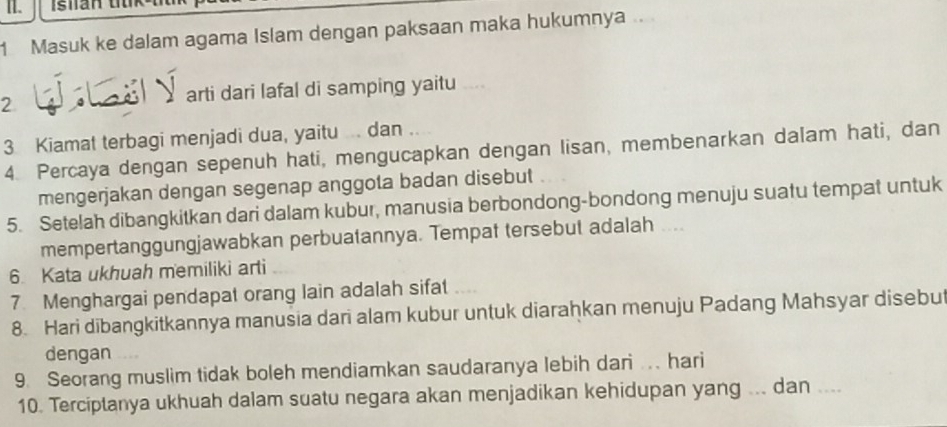 I1. Isian tk² 
1 Masuk ke dalam agama Islam dengan paksaan maka hukumnya .. 
2 arti dari lafal di samping yaitu __ 
3 Kiamat terbagi menjadi dua, yaitu ... dan .... 
4. Percaya dengan sepenuh hati, mengucapkan dengan lisan, membenarkan dalam hati, dan 
mengerjakan dengan segenap anggota badan disebut 
5. Setelah dibangkitkan dari dalam kubur, manusia berbondong-bondong menuju suatu tempat untuk 
mempertanggungjawabkan perbuatannya. Tempat tersebut adalah .... 
6. Kata ukhuah memiliki arti 
7 Menghargai pendapat orang lain adalah sifat 
8. Hari dibangkitkannya manusia dari alam kubur untuk diarahkan menuju Padang Mahsyar disebu 
dengan 
9. Seorang muslim tidak boleh mendiamkan saudaranya lebih dari ... hari 
10. Terciptanya ukhuah dalam suatu negara akan menjadikan kehidupan yang ... dan …