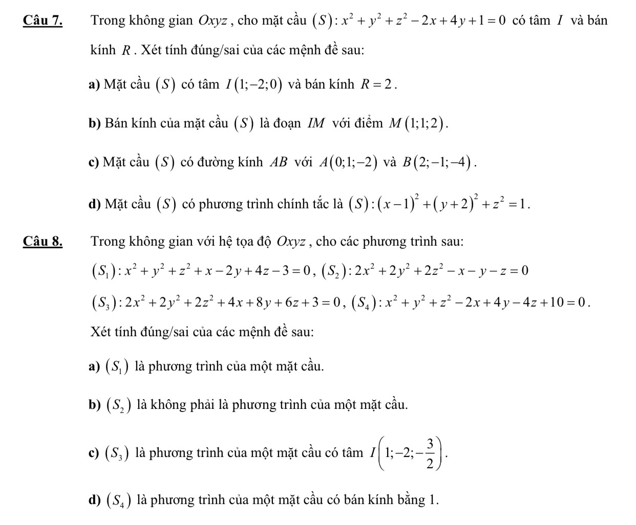 Trong không gian Oxyz , cho mặt cầu (S): x^2+y^2+z^2-2x+4y+1=0 có tâm I và bán
kính R . Xét tính đúng/sai của các mệnh đề sau:
a) Mặt cầu (S) có tâm I(1;-2;0) và bán kính R=2.
b) Bán kính của mặt cầu (S) là đoạn IM với điểm M(1;1;2).
c) Mặt cầu (S) có đường kính AB với A(0;1;-2) và B(2;-1;-4).
d) Mặt cầu (S) có phương trình chính tắc là (S):(x-1)^2+(y+2)^2+z^2=1.
Câu 8. Trong không gian với hệ tọa độ Oxyz , cho các phương trình sau:
(S_1):x^2+y^2+z^2+x-2y+4z-3=0,(S_2):2x^2+2y^2+2z^2-x-y-z=0
(S_3):2x^2+2y^2+2z^2+4x+8y+6z+3=0,(S_4):x^2+y^2+z^2-2x+4y-4z+10=0.
Xét tính đúng/sai của các mệnh đề sau:
a) (S_1) là phương trình của một mặt cầu.
b) (S_2) là không phải là phương trình của một mặt cầu.
c) (S_3) là phương trình của một mặt cầu có tâm I(1;-2;- 3/2 ).
d) (S_4) là phương trình của một mặt cầu có bán kính bằng 1.