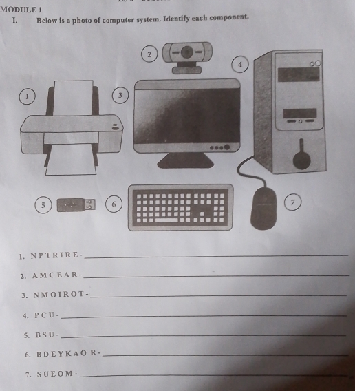 MODULE 1 
I. Below is a photo of computer system. Identify each component. 
1. N P T R I R E -_ 
2. A M C E A R -_ 
3. N M O I R O T -_ 
4. P C U -_ 
5. B S U -_ 
6. B D E Y K A O R -_ 
7. S U E O M -_