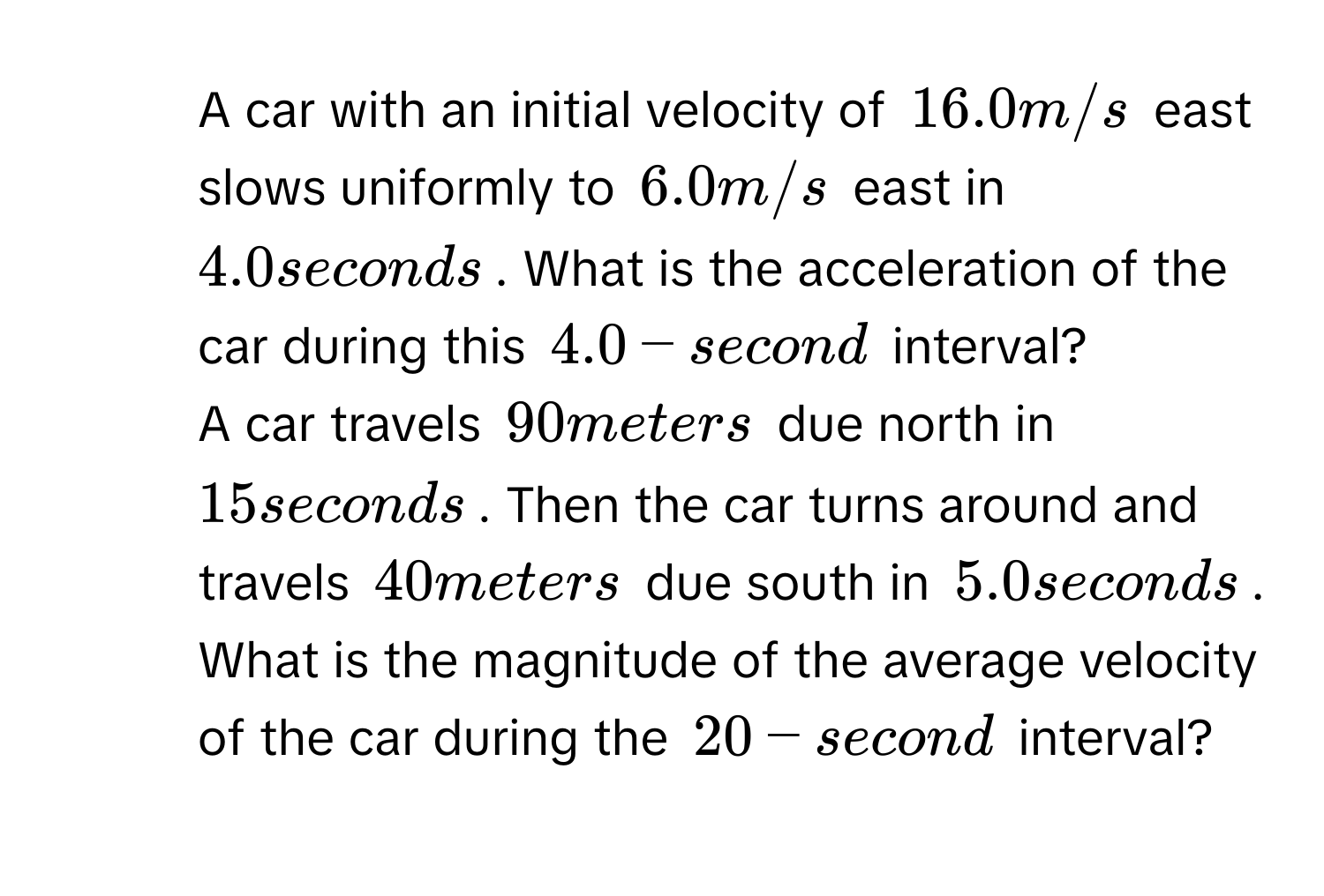 A car with an initial velocity of $16.0 m/s$ east slows uniformly to $6.0 m/s$ east in $4.0 seconds$. What is the acceleration of the car during this $4.0-second$ interval?
2. A car travels $90 meters$ due north in $15 seconds$. Then the car turns around and travels $40 meters$ due south in $5.0 seconds$. What is the magnitude of the average velocity of the car during the $20-second$ interval?