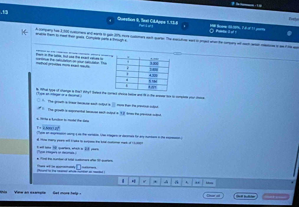 Do Hameenna diu
.13
Evelyn
1.13.6 1x 
Question 9, Text C&Apps Part 5 of 5 HW Score: 69.09%, 7.8 of 11 paints
Points: 0 of 1
enable them to meet their goals. Complete parts a through e.
A company has 2,500 customers and wants to gain 20% more customers each quarter. The execultives want to project when the company will reach certain meestones to see of the appe

them in the table, but use the exact values to
continue the calculation on your calculator. This
method provides more exact results.
b. What type of change is this? Why? Select the correct choice below and fill in the answer box to complete your choice
(Type an integer or a decimal.)
A. The growth is linear because each output is □ more than the previous cutput.
The growth is exponential because each output is 1.2 times the previous output.
c. Write a function to model the data
T=2,500(1.2)^q
(Type an expression using q as the variable. Use integers or decimals for any numbers in the expression.)
d. How many years will it take to surpass the total customer mark of 13,000?
It will take 10 quarters, which is 2.5 years.
(Type integers or decimals.)
e. Find the number of total customers after 50 quarters.
There will be approximately □ customers.
(Round to the nearest whole number as needed.)
1 s" (0) J s, Mare
this View an example Get more help . Skill builder réentt rérs
Clear sti