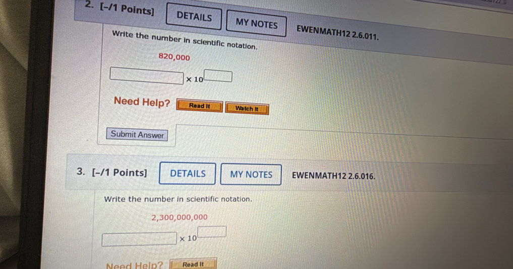 DETAILS MY NOTES EWENMATH12 2.6.011. 
Write the number in scientific notation.
820,000
□ * 10^(□)
Need Help? Read it Watch it 
Submit Answer 
3. [-/1 Points] DETAILS MY NOTES EWENMATH12 2.6.016. 
Write the number in scientific notation.
2,300,000,000
□ * 10^(□)
Need Help? Read It