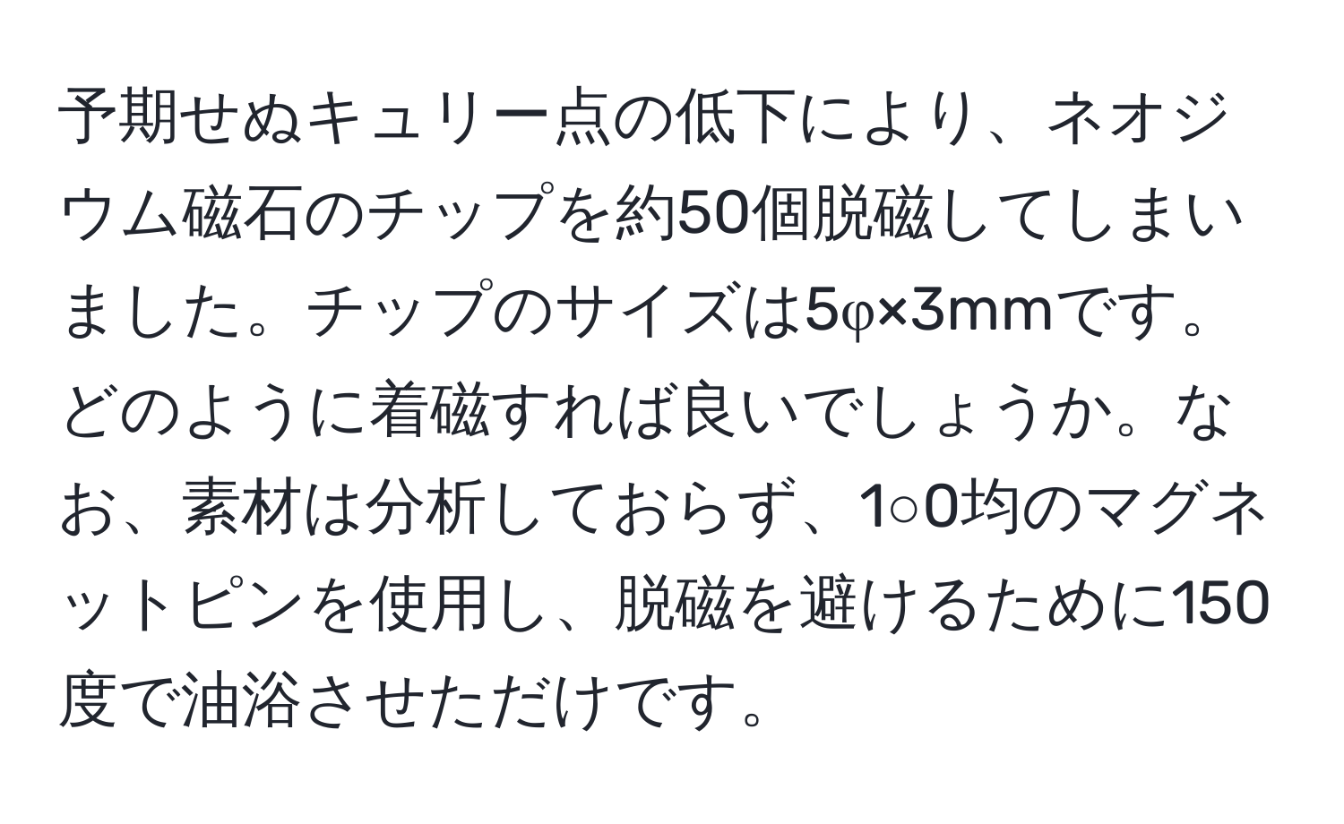 予期せぬキュリー点の低下により、ネオジウム磁石のチップを約50個脱磁してしまいました。チップのサイズは5φ×3mmです。どのように着磁すれば良いでしょうか。なお、素材は分析しておらず、1○0均のマグネットピンを使用し、脱磁を避けるために150度で油浴させただけです。