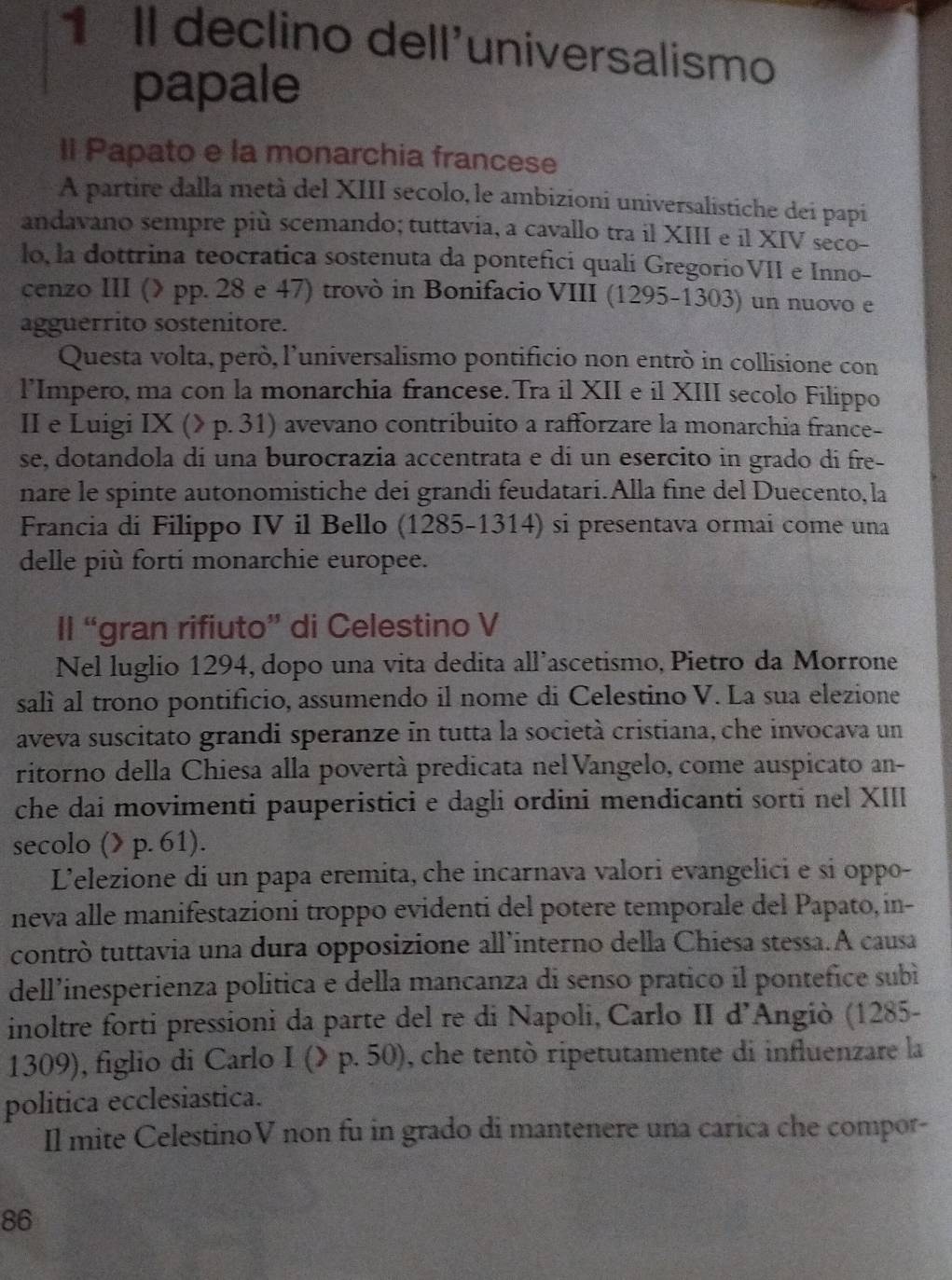 II declino dell'universalismo
papale
Il Papato e la monarchia francese
A partire dalla metà del XIII secolo, le ambizioni universalistiche dei papi
andavano sempre più scemando; tuttavia, a cavallo tra il XIII e il XIV seco-
lo, la dottrina teocratica sostenuta da pontefici quali GregorioVII e Inno-
cenzo III (λ pp. 28 e 47) trovò in Bonifacio VIII (1295-1303) un nuovo e
agguerrito sostenitore.
Questa volta, però, l’universalismo pontificio non entrò in collisione con
l’Impero, ma con la monarchia francese. Tra il XII e il XIII secolo Filippo
II e Luigi IX (> p. 31) avevano contribuito a rafforzare la monarchia france-
se, dotandola di una burocrazia accentrata e di un esercito in grado di fre-
nare le spinte autonomistiche dei grandi feudatari.Alla fine del Duecento, la
Francia di Filippo IV il Bello (1285-1314) si presentava ormai come una
delle più forti monarchie europee.
II “gran rifiuto” di Celestino V
Nel luglio 1294, dopo una vita dedita all’ascetismo, Pietro da Morrone
salì al trono pontificio, assumendo il nome di Celestino V. La sua elezione
aveva suscitato grandi speranze in tutta la società cristiana, che invocava un
ritorno della Chiesa alla povertà predicata nel Vangelo, come auspicato an-
che dai movimenti pauperistici e dagli ordini mendicanti sorti nel XIII
secolo (> p. 61).
Lelezione di un papa eremita, che incarnava valori evangelici e si oppo-
neva alle manifestazioni troppo evidenti del potere temporale del Papato,in-
contrò tuttavia una dura opposizione all’interno della Chiesa stessa.A causa
dell’inesperienza política e della mancanza di senso prático il pontefice subì
inoltre forti pressioni da parte del re di Napoli, Carlo II d’Angiò (1285-
1309), figlio di Carlo I (> p. 50), che tentò ripetutamente di influenzare la
politica ecclesiastica.
Il mite CelestinoV non fu in grado di mantenere una carica che compor-
86