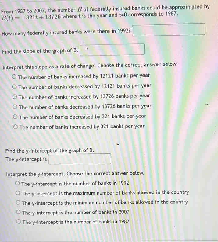 From 1987 to 2007, the number B of federally insured banks could be approximated by
B(t)=-321t+13726 where t is the year and t=0 corresponds to 1987.
How many federally insured banks were there in 1992?
Find the slope of the graph of B.
Interpret this slope as a rate of change. Choose the correct answer below.
The number of banks increased by 12121 banks per year
The number of banks decreased by 12121 banks per year
The number of banks increased by 13726 banks per year
The number of banks decreased by 13726 banks per year
The number of banks decreased by 321 banks per year
The number of banks increased by 321 banks per year
Find the y-intercept of the graph of B.
The y-intercept is
Interpret the y-intercept. Choose the correct answer below.
The y-intercept is the number of banks in 1992
The y-intercept is the maximum number of banks allowed in the country
The y-intercept is the minimum number of banks allowed in the country
The y-intercept is the number of banks in 2007
The y-intercept is the number of banks in 1987