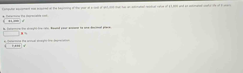 Computer equipment was acquired at the beginning of the year at a cost of $65,000 that has an estimated residual value of $3,800 and an estimated useful life of 8 years
a. Determine the depreciable cost
61,200
b, Determine the straight-line rate. Round your answer to one decimal place.
□ * %
c. Determine the annual straight-line depreciation.
s 7,650