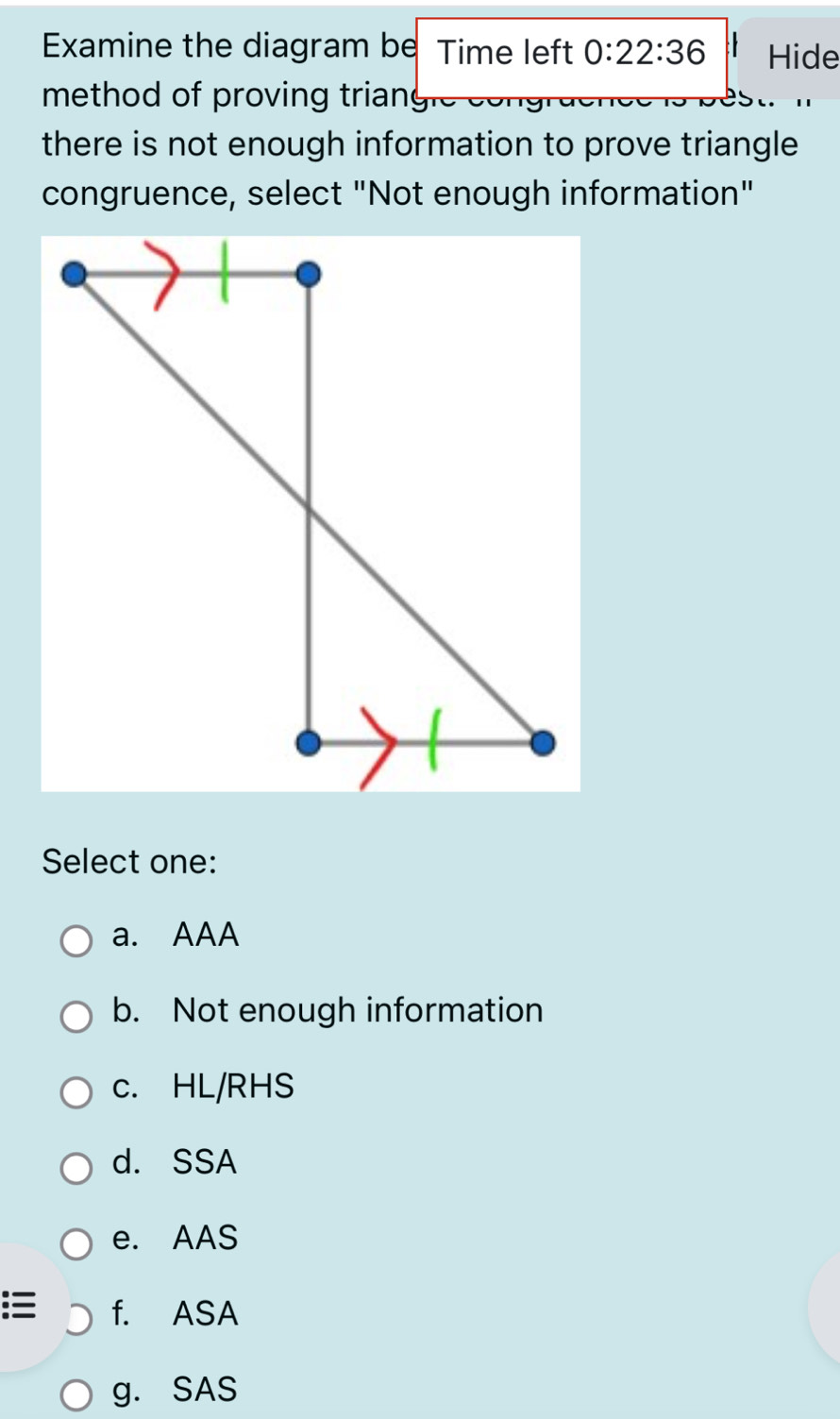 Examine the diagram be Time left 0:22:36 Hide
method of proving trian
there is not enough information to prove triangle
congruence, select "Not enough information"
Select one:
a. AAA
b. Not enough information
c. HL/RHS
d. SSA
e. AAS
f. ASA
g. SAS