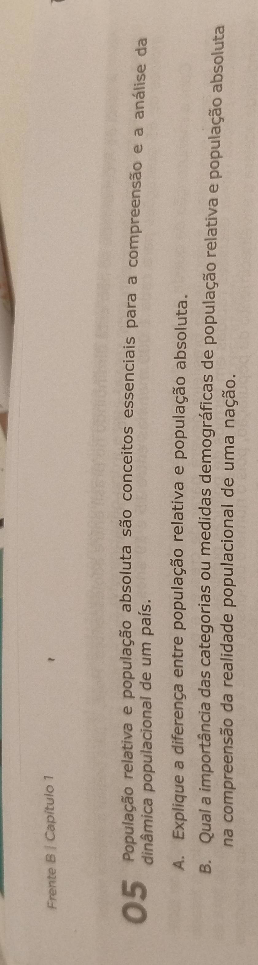Frente B | Capítulo 1 
O 5 População relativa e população absoluta são conceitos essenciais para a compreensão e a análise da 
dinâmica populacional de um país. 
A. Explique a diferença entre população relativa e população absoluta. 
B. Qual a importância das categorias ou medidas demográficas de população relativa e população absoluta 
na compreensão da realidade populacional de uma nação.