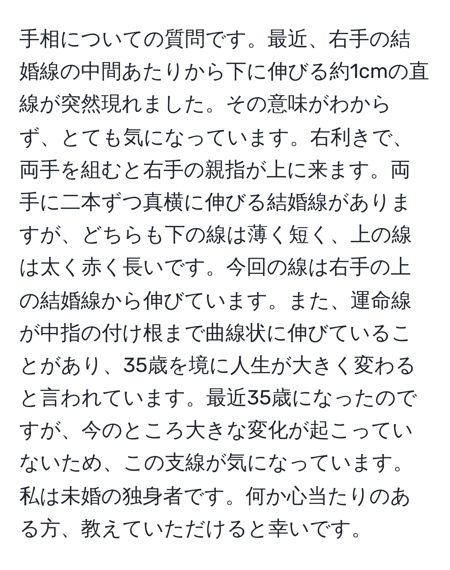 手相についての質問です。最近、右手の結婚線の中間あたりから下に伸びる約1cmの直線が突然現れました。その意味がわからず、とても気になっています。右利きで、両手を組むと右手の親指が上に来ます。両手に二本ずつ真横に伸びる結婚線がありますが、どちらも下の線は薄く短く、上の線は太く赤く長いです。今回の線は右手の上の結婚線から伸びています。また、運命線が中指の付け根まで曲線状に伸びていることがあり、35歳を境に人生が大きく変わると言われています。最近35歳になったのですが、今のところ大きな変化が起こっていないため、この支線が気になっています。私は未婚の独身者です。何か心当たりのある方、教えていただけると幸いです。