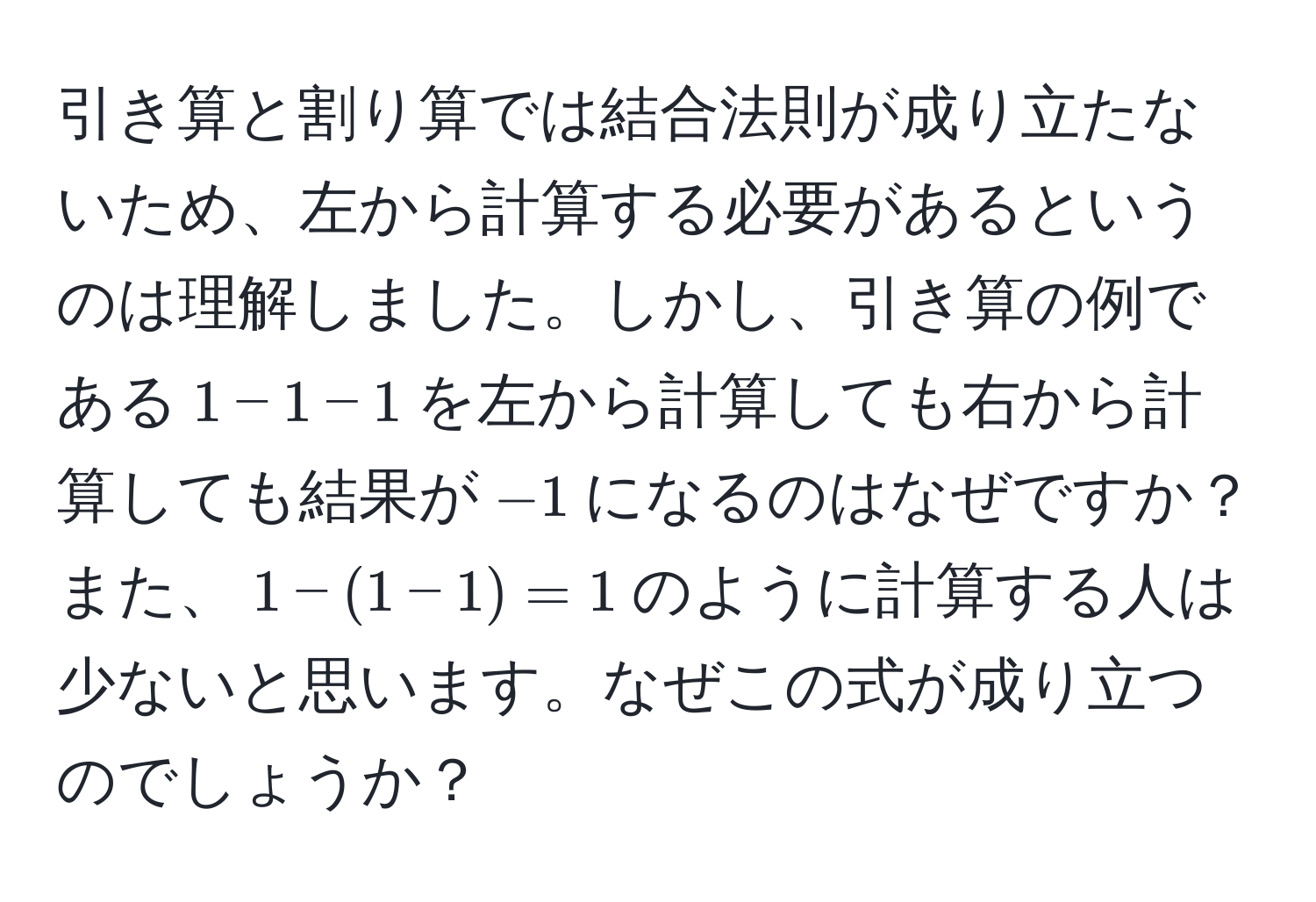 引き算と割り算では結合法則が成り立たないため、左から計算する必要があるというのは理解しました。しかし、引き算の例である$1 - 1 - 1$を左から計算しても右から計算しても結果が$-1$になるのはなぜですか？また、$1 - (1 - 1) = 1$のように計算する人は少ないと思います。なぜこの式が成り立つのでしょうか？