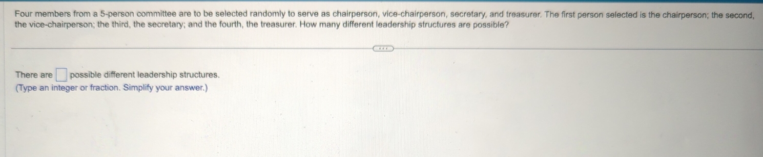 Four members from a 5 -person committee are to be selected randomly to serve as chairperson, vice-chairperson, secretary, and treasurer. The first person selected is the chairperson; the second, 
the vice-chairperson; the third, the secretary; and the fourth, the treasurer. How many different leadership structures are possible? 
There are □ possible different leadership structures. 
(Type an integer or fraction. Simplify your answer.)