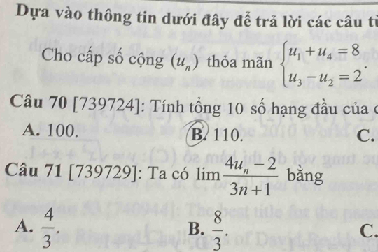 Dựa vào thông tin dưới đây để trả lời các câu từ
Cho cấp số cộng (u_n) thỏa mãn beginarrayl u_1+u_4=8 u_3-u_2=2endarray.. 
Câu 70 [739724]: Tính tổng 10 số hạng đầu của ở
A. 100. B. 110. C.
Câu 71 [739729]: Ta có limlimits frac 4u_n-23n+1 bǎng
A.  4/3 .  8/3 . 
B.
C.