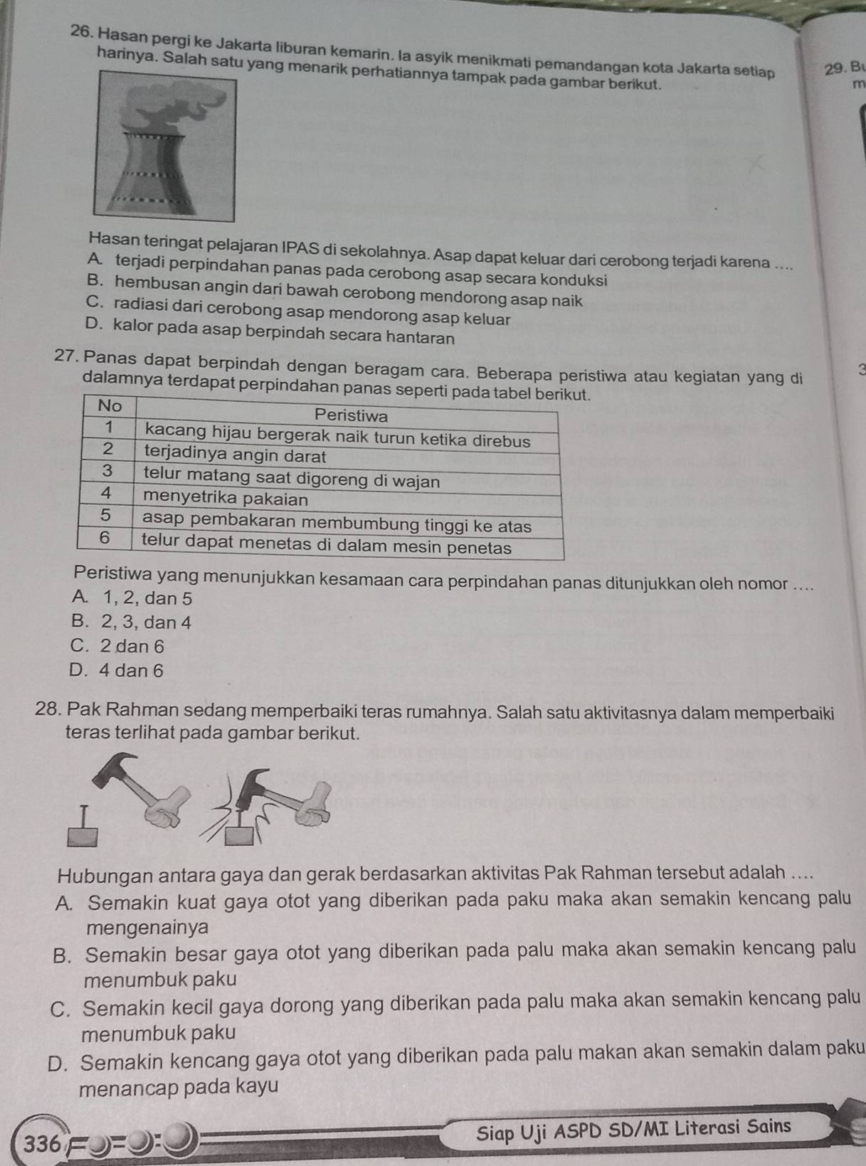 Hasan pergi ke Jakarta liburan kemarin. la asyik menikmati pemandangan kota Jakarta setiap 29. B
harinya. Salah satu yang menarik perhatiannya tampak pada gambar berikut.
m
Hasan teringat pelajaran IPAS di sekolahnya. Asap dapat keluar dari cerobong terjadi karena ....
A. terjadi perpindahan panas pada cerobong asap secara konduksi
B. hembusan angin dari bawah cerobong mendorong asap naik
C. radiasi dari cerobong asap mendorong asap keluar
D. kalor pada asap berpindah secara hantaran
27. Panas dapat berpindah dengan beragam cara. Beberapa peristiwa atau kegiatan yang di
3
dalamnya terdapat perpindahan pa
Peristiwa yang menunjukkan kesamaan cara perpindahan panas ditunjukkan oleh nomor ....
A. 1, 2, dan 5
B. 2, 3, dan 4
C. 2 dan 6
D. 4 dan 6
28. Pak Rahman sedang memperbaiki teras rumahnya. Salah satu aktivitasnya dalam memperbaiki
teras terlihat pada gambar berikut.
Hubungan antara gaya dan gerak berdasarkan aktivitas Pak Rahman tersebut adalah ...
A. Semakin kuat gaya otot yang diberikan pada paku maka akan semakin kencang palu
mengenainya
B. Semakin besar gaya otot yang diberikan pada palu maka akan semakin kencang palu
menumbuk paku
C. Semakin kecil gaya dorong yang diberikan pada palu maka akan semakin kencang palu
menumbuk paku
D. Semakin kencang gaya otot yang diberikan pada palu makan akan semakin dalam paku
menancap pada kayu
336=9=_: Siap Uji ASPD SD/MI Literasi Sains