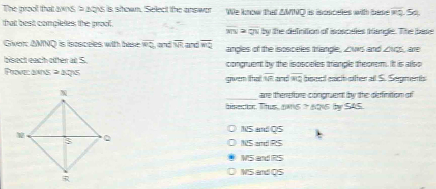 The proof that awns = aoys is shown. Select the answer We know that ZWNQ is isosceles with base overline PQ S
that best completes the proof.
overline MN≌ overline QN by the defintion of isosceles trangle. The base
Giver: AMNQ is isosceles with base overline MQ and overline NR and overline MQ angles of the isosceles frange, Zws and ∠ MZS a
bisect each ofer at S.
congruent by the isospeles trangle reorem. Itt is also
Provecawns ≌ △ QNS
given trat overline NR and overline HQ bisect each ofer al S. Segmentts
_are therefore comprent by the definittion of
bisedior. Thus, aws = As by SAS.
NS and QS
NS and RS
MS and RS
MS and QS