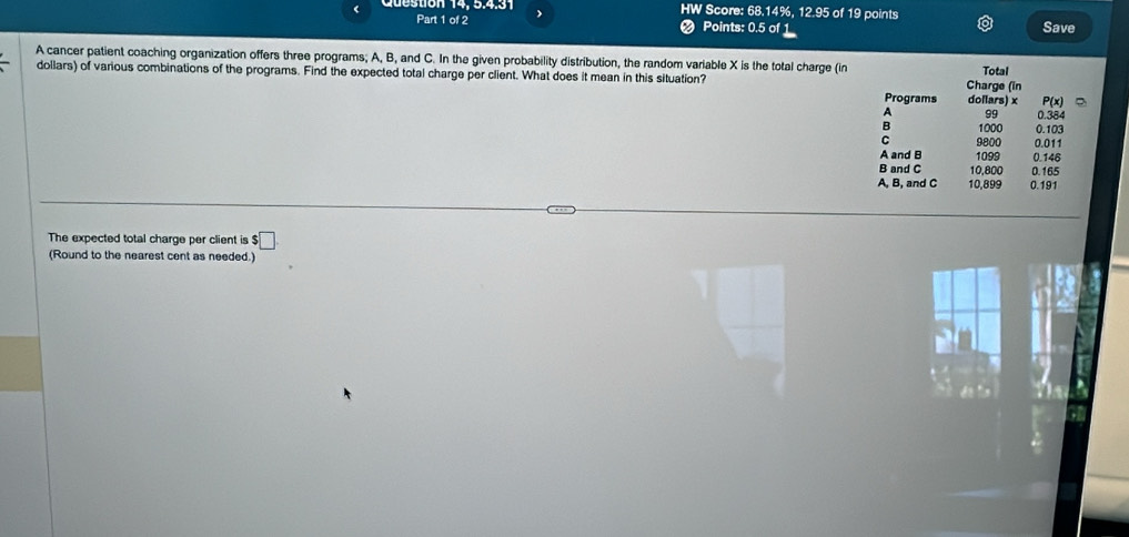 943 HW Score: 68.14%, 12.95 of 19 points
Part 1 of 2 Points: 0.5 of 1 Save
.
A cancer patient coaching organization offers three programs; A, B, and C. In the given probability distribution, the random variable X is the total charge (in
Total
dollars) of various combinations of the programs. Find the expected total charge per client. What does it mean in this situation? Charge (in dollars) x 0.384
Programs P(x)
A 99
B 1000 0.103
C 9800 0.011
A and B 1099 0.146
B and C 10,800 0.165
A, B, and C 10,899 0.191
The expected total charge per client is $ :□
(Round to the nearest cent as needed.)