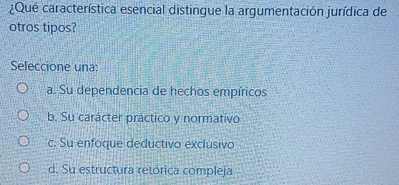 ¿Qué característica esencial distingue la argumentación jurídica de
otros tipos?
Seleccione una:
a. Su dependencia de hechos empíricos
b. Su carácter práctico y normativo
c. Su enfoque deductivo exclusivo
d. Su estructura retórica compleja