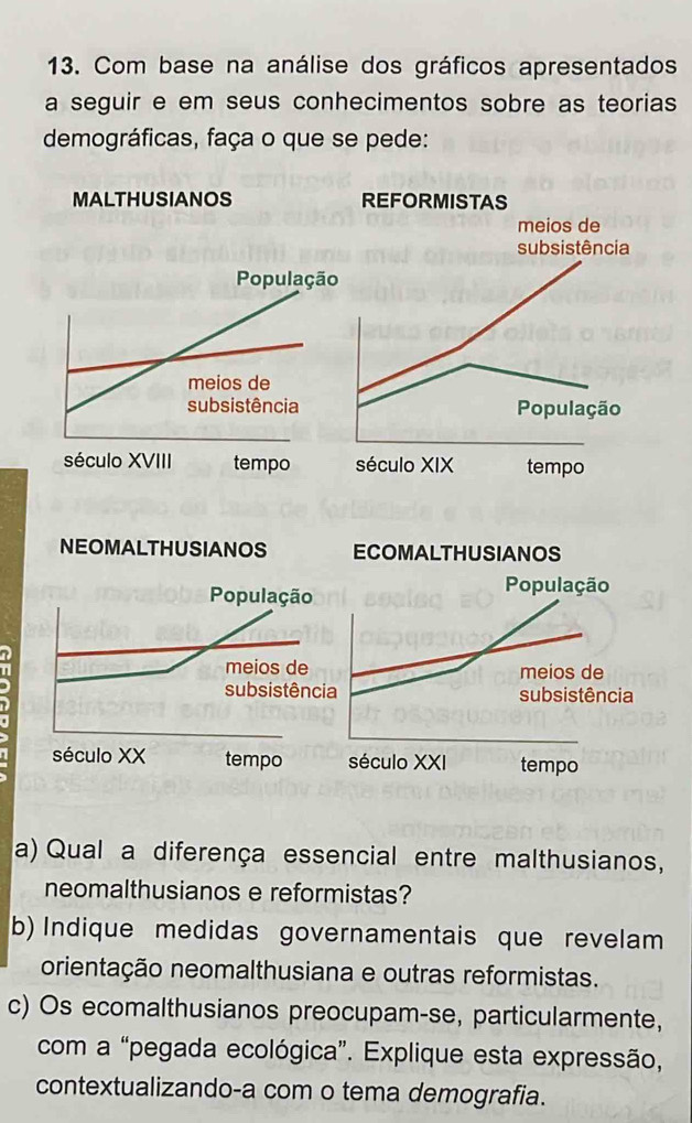 Com base na análise dos gráficos apresentados 
a seguir e em seus conhecimentos sobre as teorias 
demográficas, faça o que se pede: 
MALTHUSIANOS REFORMISTAS 
meios de 
subsistência 
População 
século XIX tempo 
NEOMALTHUSIANOS ECOMALTHUSIANOS 
População 
População 
meios de meios de 
I subsistência subsistência 
século XX tempo século XXI tempo 
a) Qual a diferença essencial entre malthusianos, 
neomalthusianos e reformistas? 
b) Indique medidas governamentais que revelam 
orientação neomalthusiana e outras reformistas. 
c) Os ecomalthusianos preocupam-se, particularmente, 
com a “pegada ecológica”. Explique esta expressão, 
contextualizando-a com o tema demografia.