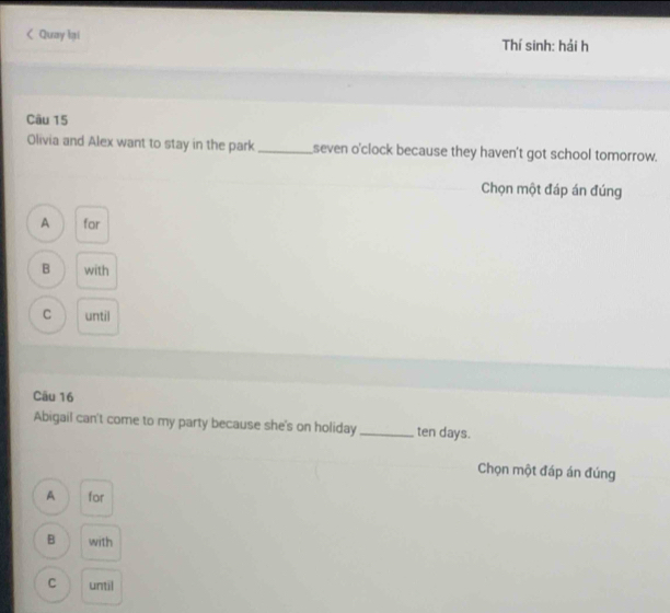< Quay lại Thí sinh: hải h
Câu 15
Olivia and Alex want to stay in the park_ seven o'clock because they haven't got school tomorrow.
Chọn một đáp án đúng
 A for
B with
C until
Câu 16
Abigail can't come to my party because she's on holiday _ ten days.
Chọn một đáp án đúng
A for
B with
C until