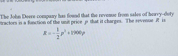 The John Deere company has found that the revenue from sales of heavy-duty 
tractors is a function of the unit price p that it charges. The revenue R is
R=- 1/2 p^2+1900p