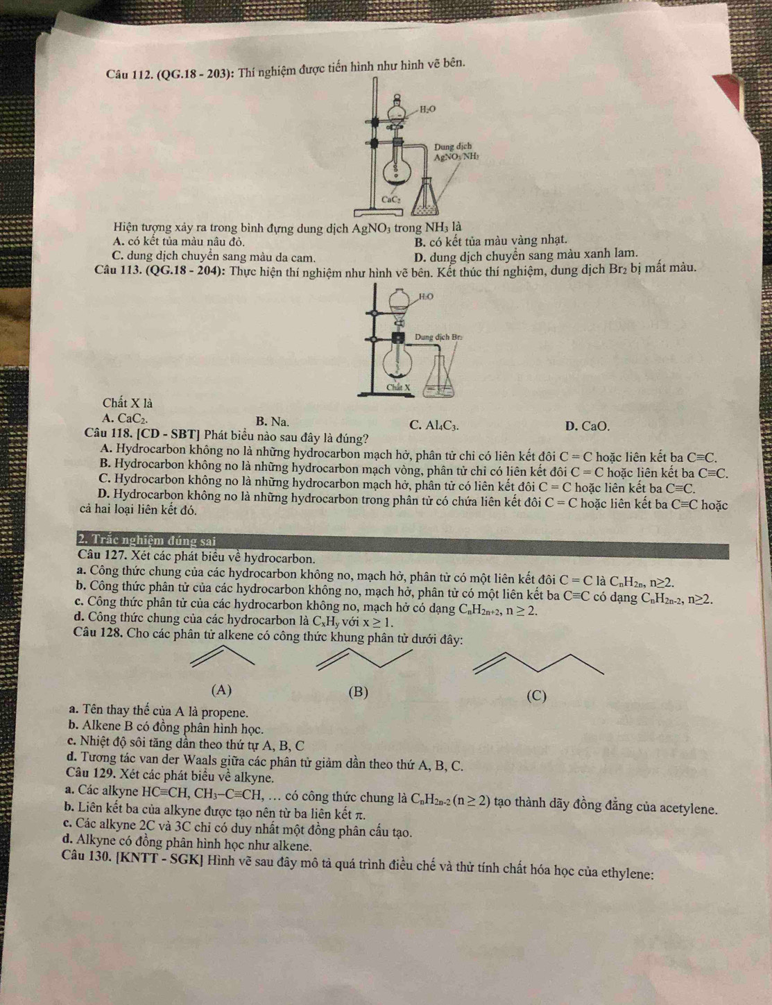 (QG.18 - 203): Thí nghiệm được tiến hình như hình vẽ bên.
Hiện tượng xảy ra trong bình đựng dung dịch AgNO_3 trong NH_31dot a
A. có kết tủa màu nâu đỏ. B. có kết tủa màu vàng nhạt.
C. dung dịch chuyển sang màu da cam. D. dung dịch chuyển sang màu xanh lam.
Câu 113.(QG.18-204) : Thực hiện thí nghiệm như hình vẽ bên. Kết thúc thí nghiệm, dung dịch Br_2b i mất màu.
Chất X là
A. CaC B. Na. D. CaO.
Câu 118. [CD - SBT] Phát biểu nào sau đây là đúng? C. Al_4C_3
A. Hydrocarbon không no là những hydrocarbon mạch hở, phân tử chỉ có liên kết đôi C=C hoặc liên kết ba Cequiv C.
B. Hydrocarbon không no là những hydrocarbon mạch vòng, phân tử chỉ có liên kết đôi C=C hoặc liên kết ba Cequiv C.
C. Hydrocarbon không no là những hydrocarbon mạch hở, phân tử có liên kết đôi C=C hoặc liên kết ba Cequiv C.
D. Hydrocarbon không no là những hydrocarbon trong phân tử có chứa liên kết đôi C=C
cả hai loại liên kết đó. hoặc liên kết ba Cequiv C hoặc
2. Trăc nghiệm đúng sai
Câu 127. Xét các phát biểu về hydrocarbon.
a. Công thức chung của các hydrocarbon không no, mạch hở, phân từ có một liên kết đôi C=C laC_nH_2n,n≥ 2.
b. Công thức phân tử của các hydrocarbon không no, mạch hở, phân tử có một liên kết ba Cequiv C có dạng C_nH_2n-2. n≥ 2.
c. Công thức phân tử của các hydrocarbon không no, mạch hở có dạng C_nH_2n+2,n≥ 2.
d. Công thức chung của các hydrocarbon là C_xH_yvoix≥ 1.
Câu 128. Cho các phân tử alkene có công thức khung phân tử dưới đây:
(A) (B) (C)
a. Tên thay thế của A là propene.
b. Alkene B có đồng phân hình học.
c. Nhiệt độ sôi tăng dần theo thứ tự A, B, C
d. Tương tác van der Waals giữa các phân tử giảm dần theo thứ A, B, C.
Câu 129. Xét các phát biểu về alkyne.
a. Các alkyne HCequiv CH,CH_3-Cequiv CH , ... có công thức chung là C_nH_2n-2(n≥ 2) tạo thành dãy đồng đẳng của acetylene.
b. Liên kết ba của alkyne được tạo nên từ ba liên kết π.
c. Các alkyne 2C và 3C chỉ có duy nhất một đồng phân cấu tạo.
d. Alkyne có đồng phân hình học như alkene.
Câu 130. [KNTT - SGK] Hình vẽ sau đây mô tả quá trình điều chế và thử tính chất hóa học của ethylene: