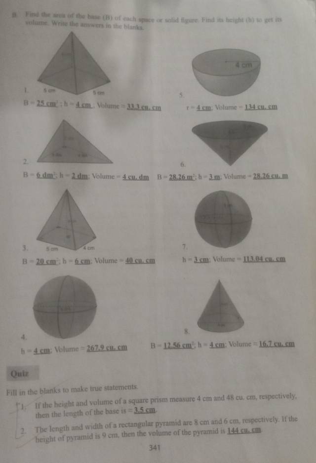 Find the area of the base (B) of each space or solid figure. Find its height (b) to get its
volume. Write the answers in the blanks.
1 5
B=25cm^2;h=_ 4c Volume =33.3cm.cm r=_ 4cm Volume =_ 134cm.cm
2.
6
B=_ 6dm^2;h=2dm Volume=_ 4cu.dm B=28.26m^2;h=3m; Volume =_ 26cm.m
3. 7.
B=20cm°m_ _ h=_ 6cm Volume=_ 40cu.cm h=3cm;Volume=_ 113.04cm.cm
8.
4
h=_ 4cm;Volume=_ 267.9cu.cm B=12.56cm^2;h=4cm sqrt(0))(11 me =_ 16,7cu.cm
Quiz
Fill in the blanks to make true statements.
J If the height and volume of a square prism measure 4 cm and 48 cu. cm, respectively,
then the length of the base i (8 =_ 3.5cm
2. The length and width of a rectangular pyramid are 8 cm and 6 cm, respectively. If the
height of pyramid is 9 cm, then the volume of the pyramid is 144 cu. cm
341