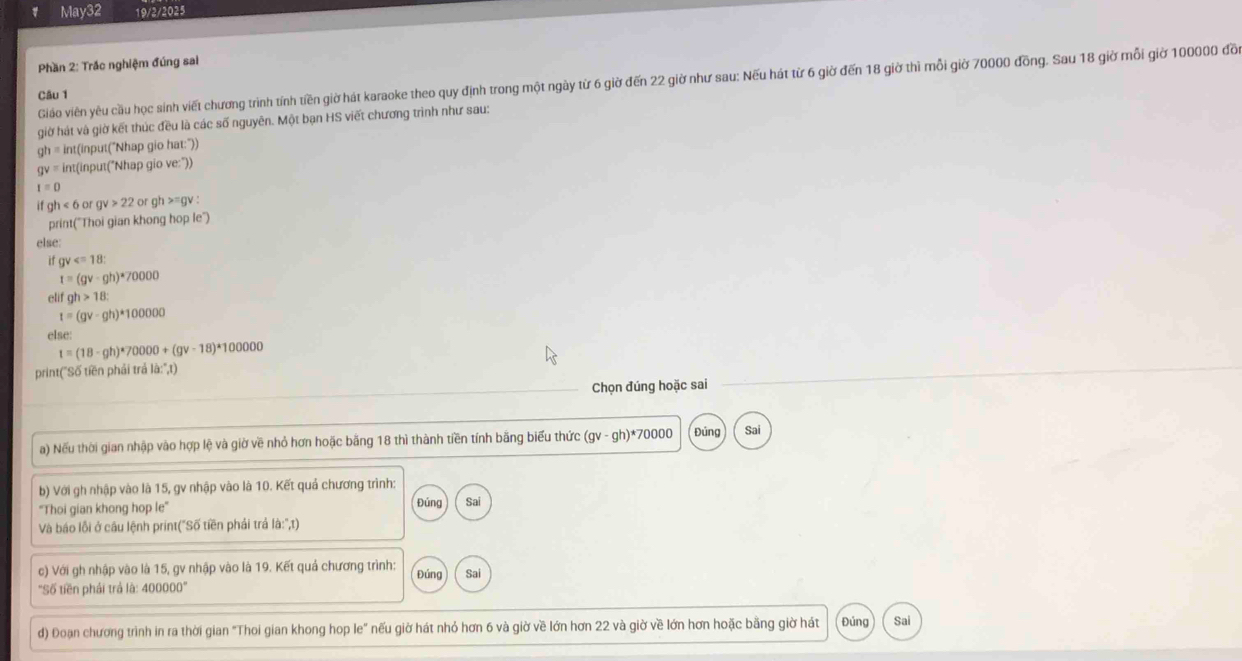 May32 19/2/2025
Phần 2: Trắc nghiệm đúng sai
Gio viên yêu cầu học sinh viết chương trình tính tiền giờ hát karaoke theo quy định trong một ngày từ 6 giờ đến 22 giờ như sau: Nếu hát từ 6 giờ đến 18 giờ thì mỗi giờ 70000 đồng. Sau 18 giờ mỗi giờ 100000 đồ
Câu 1
giờ hát và giờ kết thúc đều là các số nguyên. Một bạn HS viết chương trình như sau:
gh= int(input("Nhap gio hat:"))
gv= int(input("Nhap gio ve:"))
1=0
ifgh<6orgv>22 or gh >=gv :
print("Thoi gian khong hop le")
else:
if gv
t=(gv-gh)*70000
eli gh>18:
t=(gv-gh)*100000
else:
t=(18-gh)*70000+(gv-18)*100000
print("Số tiền phải trả là:'',t)
Chọn đúng hoặc sai
a) Nếu thời gian nhập vào hợp lệ và giờ về nhỏ hơn hoặc bằng 18 thì thành tiền tính bằng biểu thức (gv-gh)^ast  70000 Đúng Sai
b) Với gh nhập vào là 15, gv nhập vào là 10. Kết quả chương trình:
'Thoi gian khong hop le' Đúng Sai
Và báo lỗi ở câu lệnh print("Số tiền phải trả là:'',t)
c) Với gh nhập vào là 15, gv nhập vào là 19. Kết quả chương trình: Đúng Sai
''Số tiền phải trả là: 400000''
d) Đoạn chương trình in ra thời gian "Thoi gian khong hop le" nếu giờ hát nhỏ hơn 6 và giờ về lớn hơn 22 và giờ về lớn hơn hoặc bằng giờ hát Đúng Sai