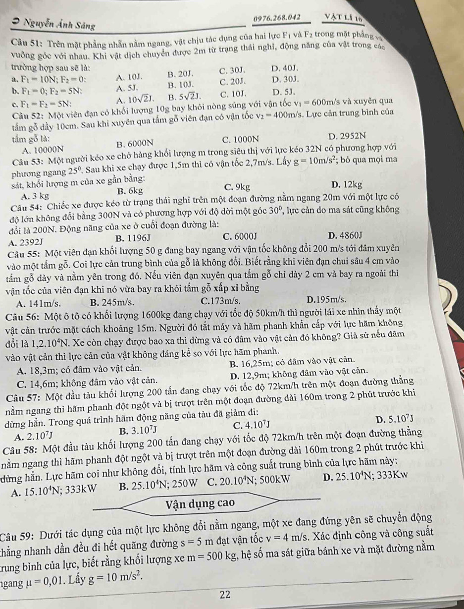 Nguyễn Ảnh Sáng
0976.268.042 vật lí 10
Câu 51: Trên mặt phẳng nhẫn nằm ngang, vật chịu tác dụng của hai lực F_1 và F_2 trong mặt phẳng và
vuồng góc với nhau. Khi vật dịch chuyển được 2m từ trạng thái nghỉ, động năng của vật trong các
trường hợp sau sẽ là:
a. F_1=10N;F_2=0: A. 10J. B. 20J. C. 30J. D. 40J.
b. F_1=0;F_2=5N A. 5J. B. 10J. C. 20J. D. 30J.
c. F_1=F_2=5N: A. 10sqrt(2)J. B. 5sqrt(2)J. C. 10J. D. 5J.
Câu 52: Một viên đạn có khối lượng 10g bay khỏi nòng súng với vận tốc v_1=600m n/s và xuyên qua
tấm gỗ dầy 10cm. Sau khi xuyên qua tấm gỗ viên đạn có vận tốc v_2=400m/s 3. Lực cản trung bình của
tấm gỗ là: C. 1000N D. 2952N
A. 10000N B. 6000N
Câu 53: Một người kéo xe chở hàng khối lượng m trong siêu thị với lực kéo 32N có phương hợp với
phương ngang 25° 7. Sau khi xe chạy được 1,5m thì có vận tốc 2,7m/s. Lấy g=10m/s^2; bỏ qua mọi ma
sát, khối lượng m của xe gần bằng:
A. 3 kg B. 6kg
C. 9kg D. 12kg
Câu 54: Chiếc xe được kéo từ trạng thái nghi trên một đoạn đường nằm ngang 20m với một lực có
lộ lớn không đổi bằng 300N và có phương hợp với độ dời một góc 30° , lực cản do ma sát cũng không
đổi là 200N. Động năng của xe ở cuối đoạn đường là:
A. 2392J B. 1196J C. 6000J D. 4860J
Câu 55: Một viên đạn khối lượng 50 g đang bay ngang với vận tốc không đổi 200 m/s tới đâm xuyên
vào một tấm gỗ. Coi lực cản trung bình của gỗ là không đổi. Biết rằng khi viên đạn chui sâu 4 cm vào
tấm gỗ dày và nằm yên trong đó. Nếu viên đạn xuyên qua tấm gỗ chỉ dày 2 cm và bay ra ngoài thì
vận tốc của viên đạn khi nó vừa bay ra khỏi tấm gỗ xấp xĩ bằng
A. 141m/s. B. 245m/s. C.173m/s. D.195m/s.
Câu 56: Một ô tô có khối lượng 1600kg đang chạy với tốc độ 50km/h thì người lái xe nhìn thấy một
vật cản trước mặt cách khoảng 15m. Người đó tắt máy và hãm phanh khẩn cấp với lực hãm không
đổi là 1,2.10^4N T. Xe còn chạy được bao xa thì dừng và có đâm vào vật cản đó không? Giả sử nếu đâm
vào vật cản thì lực cản của vật không đáng kể so với lực hãm phanh.
A. 18,3m; có đâm vào vật cản. B. 16,25m; có đâm vào vật cản.
C. 14,6m; không đâm vào vật cản. D. 12,9m; không đâm vào vật cản.
Câu 57: Một đầu tàu khối lượng 200 tấn đang chạy với tốc độ 72km/h trên một đoạn đường thẳng
nằm ngang thì hãm phanh đột ngột và bị trượt trên một đoạn đường dài 160m trong 2 phút trước khi
dừng hằn. Trong quá trình hãm động năng của tàu đã giảm đi:
A. 2.10^7J
B. 3.10^7J
C. 4.10^7J D. 5.10^7J
Câu 58: Một đầu tàu khối lượng 200 tấn đang chạy với tốc độ 72km/h trên một đoạn đường thẳng
nằm ngang thì hãm phanh đột ngột và bị trượt trên một đoạn đường dài 160m trong 2 phút trước khi
dừng hằn. Lực hãm coi như không đổi, tính lực hãm và công suất trung bình của lực hãm này:
A. 15.10^4N; 333kW B. 25.10^4N. 250W C. 20.10^4N : 500kW D. 25.10^4N; 333Kw
Vận dụng cao
Câu 59: Dưới tác dụng của một lực không đổi nằm ngang, một xe đang đứng yên sẽ chuyển động
thẳng nhanh dần đều đi hết quãng đường s=5m đạt vận tốc v=4m/s. Xác định công và công suất
trung bình của lực, biết rằng khối lượng xe m=500kg , hệ số ma sát giữa bánh xe và mặt đường nằm
ngang mu =0,01. Lấy g=10m/s^2.
22