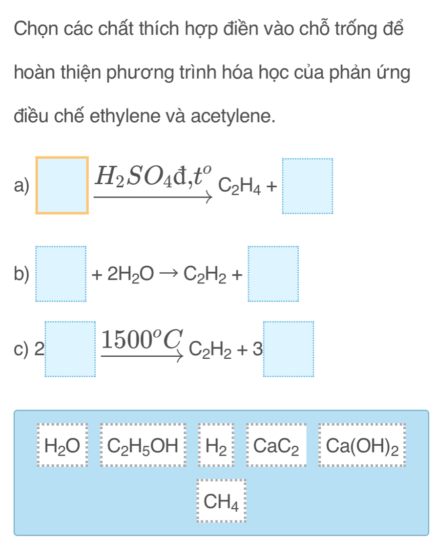 Chọn các chất thích hợp điền vào chỗ trống để
hoàn thiện phương trình hóa học của phản ứng
điều chế ethylene và acetylene.
a) □ xrightarrow H_2SO_4d,t^oC_2H_4+□
b) □ +2H_2Oto C_2H_2+□
c) 2□ xrightarrow 1500^oCC_2H_2+3□
H_2O C_2H_5OH H_2 : CaC_2 : : Ca(OH)_2
CH_4